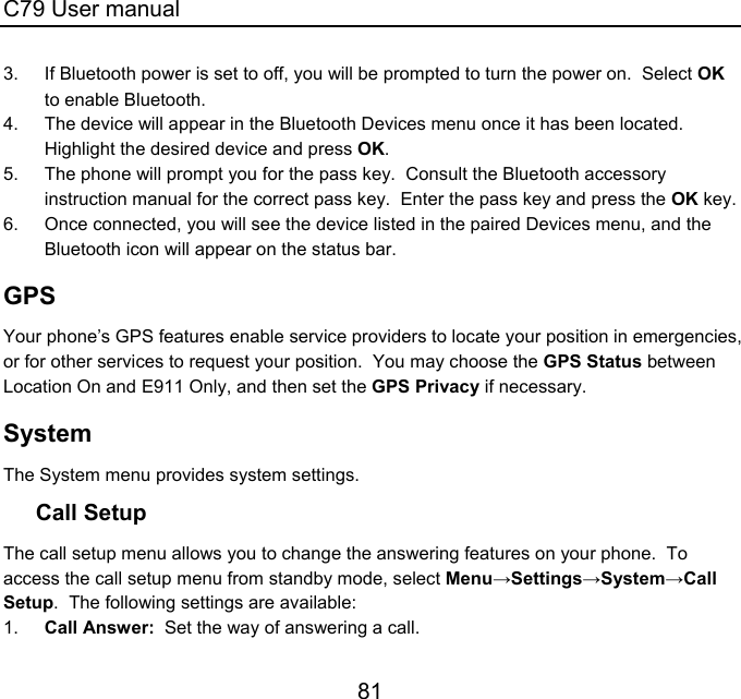 C79 User manual 81 3.  If Bluetooth power is set to off, you will be prompted to turn the power on.  Select OK to enable Bluetooth. 4.  The device will appear in the Bluetooth Devices menu once it has been located.  Highlight the desired device and press OK. 5.  The phone will prompt you for the pass key.  Consult the Bluetooth accessory instruction manual for the correct pass key.  Enter the pass key and press the OK key. 6.  Once connected, you will see the device listed in the paired Devices menu, and the Bluetooth icon will appear on the status bar. GPS Your phone’s GPS features enable service providers to locate your position in emergencies, or for other services to request your position.  You may choose the GPS Status between Location On and E911 Only, and then set the GPS Privacy if necessary. System The System menu provides system settings. Call Setup The call setup menu allows you to change the answering features on your phone.  To access the call setup menu from standby mode, select Menu→Settings→System→Call Setup.  The following settings are available: 1.  Call Answer:  Set the way of answering a call. 
