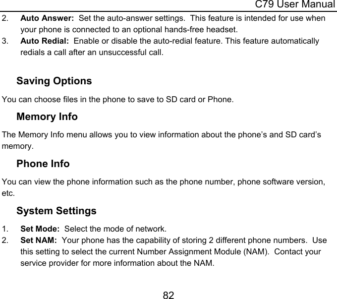  C79 User Manual 82 2.  Auto Answer:  Set the auto-answer settings.  This feature is intended for use when your phone is connected to an optional hands-free headset. 3.  Auto Redial:  Enable or disable the auto-redial feature. This feature automatically redials a call after an unsuccessful call.  Saving Options You can choose files in the phone to save to SD card or Phone. Memory Info The Memory Info menu allows you to view information about the phone’s and SD card’s memory. Phone Info You can view the phone information such as the phone number, phone software version, etc.  System Settings 1.  Set Mode:  Select the mode of network. 2.  Set NAM:  Your phone has the capability of storing 2 different phone numbers.  Use this setting to select the current Number Assignment Module (NAM).  Contact your service provider for more information about the NAM. 