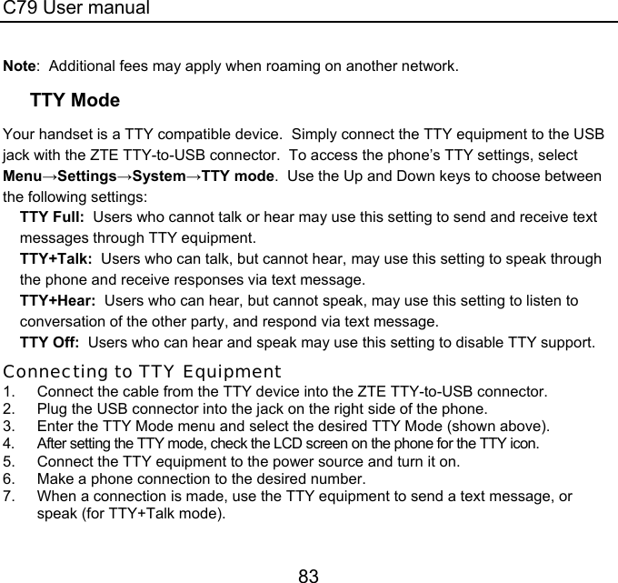 C79 User manual 83 Note:  Additional fees may apply when roaming on another network. TTY Mode Your handset is a TTY compatible device.  Simply connect the TTY equipment to the USB jack with the ZTE TTY-to-USB connector.  To access the phone’s TTY settings, select  Menu→Settings→System→TTY mode.  Use the Up and Down keys to choose between the following settings: TTY Full:  Users who cannot talk or hear may use this setting to send and receive text messages through TTY equipment. TTY+Talk:  Users who can talk, but cannot hear, may use this setting to speak through the phone and receive responses via text message. TTY+Hear:  Users who can hear, but cannot speak, may use this setting to listen to conversation of the other party, and respond via text message. TTY Off:  Users who can hear and speak may use this setting to disable TTY support. Connecting to TTY Equipment 1.  Connect the cable from the TTY device into the ZTE TTY-to-USB connector. 2.  Plug the USB connector into the jack on the right side of the phone. 3.  Enter the TTY Mode menu and select the desired TTY Mode (shown above). 4.  After setting the TTY mode, check the LCD screen on the phone for the TTY icon. 5.  Connect the TTY equipment to the power source and turn it on. 6.  Make a phone connection to the desired number. 7.  When a connection is made, use the TTY equipment to send a text message, or speak (for TTY+Talk mode). 