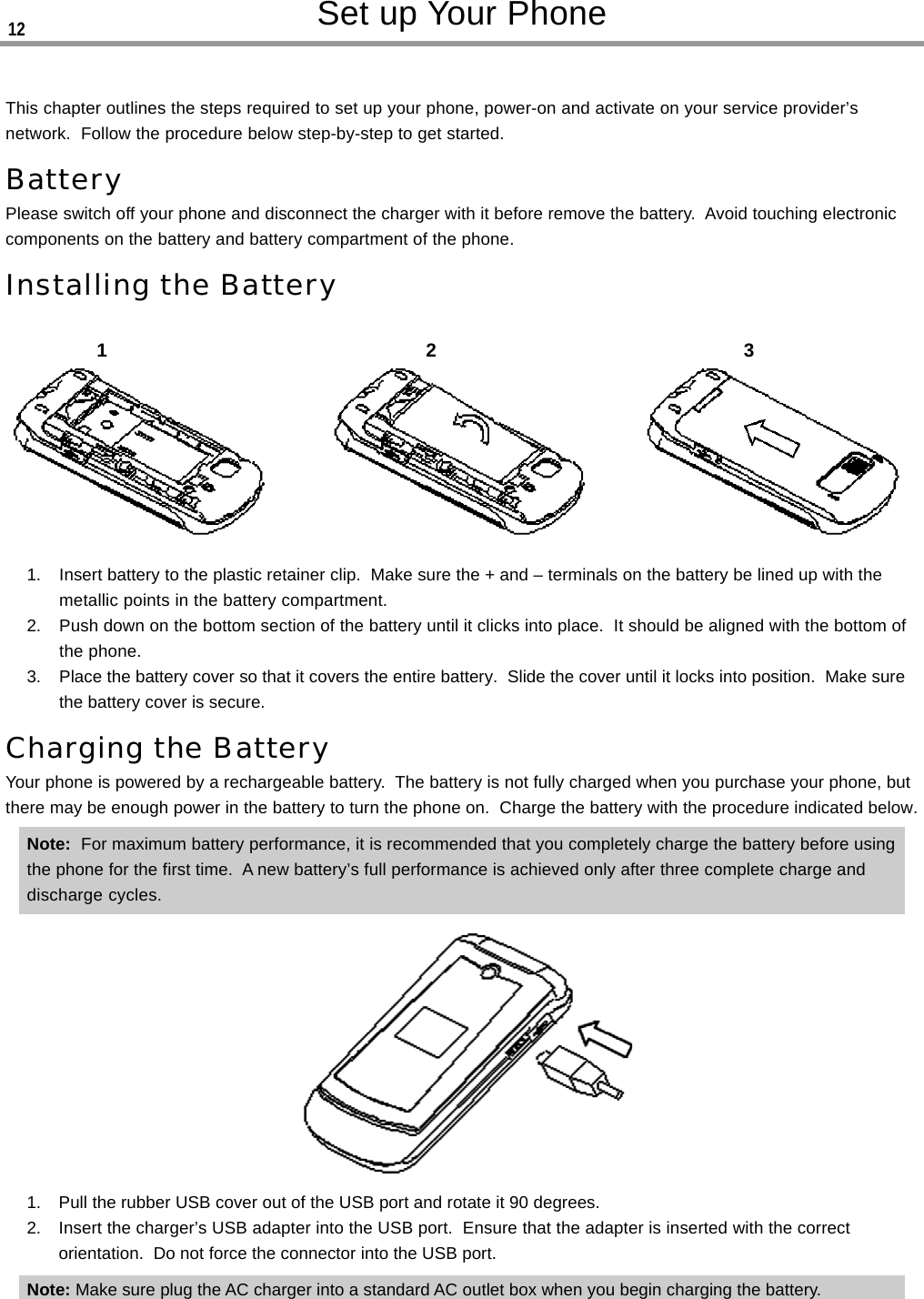 Set up Your PhoneThis chapter outlines the steps required to set up your phone, power-on and activate on your service provider’snetwork.  Follow the procedure below step-by-step to get started.BatteryPlease switch off your phone and disconnect the charger with it before remove the battery.  Avoid touching electroniccomponents on the battery and battery compartment of the phone.Installing the Battery1. Insert battery to the plastic retainer clip.  Make sure the + and – terminals on the battery be lined up with themetallic points in the battery compartment.2. Push down on the bottom section of the battery until it clicks into place.  It should be aligned with the bottom ofthe phone.3. Place the battery cover so that it covers the entire battery.  Slide the cover until it locks into position.  Make surethe battery cover is secure.Charging the BatteryYour phone is powered by a rechargeable battery.  The battery is not fully charged when you purchase your phone, butthere may be enough power in the battery to turn the phone on.  Charge the battery with the procedure indicated below.Note:  For maximum battery performance, it is recommended that you completely charge the battery before usingthe phone for the first time.  A new battery’s full performance is achieved only after three complete charge anddischarge cycles.1. Pull the rubber USB cover out of the USB port and rotate it 90 degrees.2. Insert the charger’s USB adapter into the USB port.  Ensure that the adapter is inserted with the correctorientation.  Do not force the connector into the USB port.Note: Make sure plug the AC charger into a standard AC outlet box when you begin charging the battery.12312