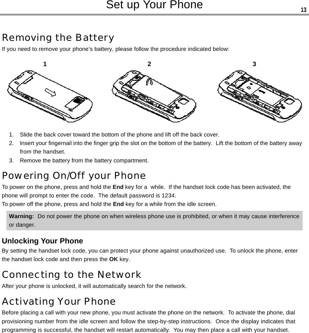 Removing the BatteryIf you need to remove your phone’s battery, please follow the procedure indicated below:1. Slide the back cover toward the bottom of the phone and lift off the back cover.2. Insert your fingernail into the finger grip the slot on the bottom of the battery.  Lift the bottom of the battery awayfrom the handset.3. Remove the battery from the battery compartment.Powering On/Off your PhoneTo power on the phone, press and hold the End key for a  while.  If the handset lock code has been activated, thephone will prompt to enter the code.  The default password is 1234.To power off the phone, press and hold the End key for a while from the idle screen.Warning:  Do not power the phone on when wireless phone use is prohibited, or when it may cause interferenceor danger.Unlocking Your PhoneBy setting the handset lock code, you can protect your phone against unauthorized use.  To unlock the phone, enterthe handset lock code and then press the OK key.Connecting to the NetworkAfter your phone is unlocked, it will automatically search for the network.Activating Your PhoneBefore placing a call with your new phone, you must activate the phone on the network.  To activate the phone, dialprovisioning number from the idle screen and follow the step-by-step instructions.  Once the display indicates thatprogramming is successful, the handset will restart automatically.  You may then place a call with your handset.Set up Your Phone12313