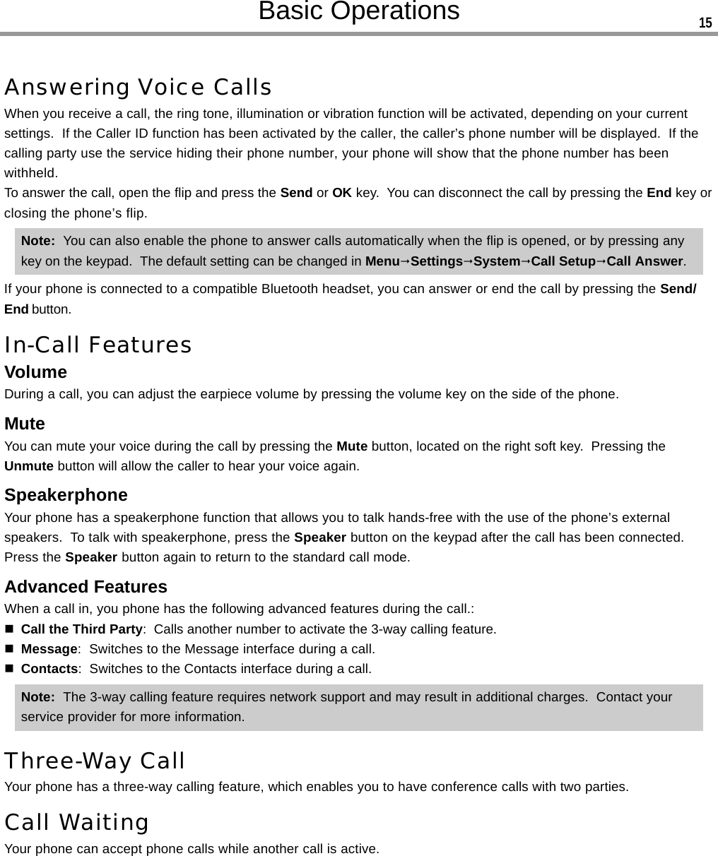 Answering Voice CallsWhen you receive a call, the ring tone, illumination or vibration function will be activated, depending on your currentsettings.  If the Caller ID function has been activated by the caller, the caller’s phone number will be displayed.  If thecalling party use the service hiding their phone number, your phone will show that the phone number has beenwithheld.To answer the call, open the flip and press the Send or OK key.  You can disconnect the call by pressing the End key orclosing the phone’s flip.Note:  You can also enable the phone to answer calls automatically when the flip is opened, or by pressing anykey on the keypad.  The default setting can be changed in MenuSettingsSystemCall SetupCall Answer.If your phone is connected to a compatible Bluetooth headset, you can answer or end the call by pressing the Send/End button.In-Call FeaturesVolumeDuring a call, you can adjust the earpiece volume by pressing the volume key on the side of the phone.MuteYou can mute your voice during the call by pressing the Mute button, located on the right soft key.  Pressing theUnmute button will allow the caller to hear your voice again.SpeakerphoneYour phone has a speakerphone function that allows you to talk hands-free with the use of the phone’s externalspeakers.  To talk with speakerphone, press the Speaker button on the keypad after the call has been connected.Press the Speaker button again to return to the standard call mode.Advanced FeaturesWhen a call in, you phone has the following advanced features during the call.:Call the Third Party:  Calls another number to activate the 3-way calling feature.Message:  Switches to the Message interface during a call.Contacts:  Switches to the Contacts interface during a call.Note:  The 3-way calling feature requires network support and may result in additional charges.  Contact yourservice provider for more information.Three-Way CallYour phone has a three-way calling feature, which enables you to have conference calls with two parties.Call WaitingYour phone can accept phone calls while another call is active.Basic Operations 15