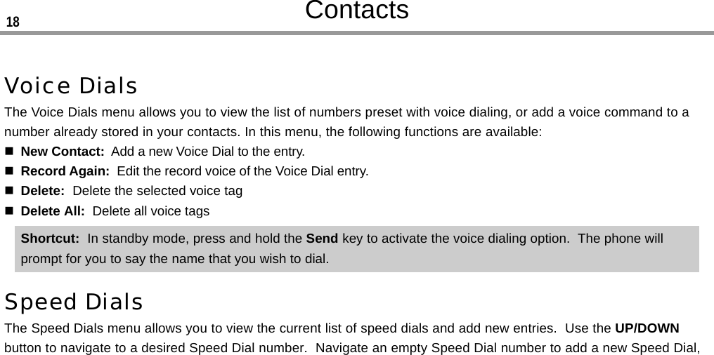 ContactsVoice DialsThe Voice Dials menu allows you to view the list of numbers preset with voice dialing, or add a voice command to anumber already stored in your contacts. In this menu, the following functions are available:New Contact:  Add a new Voice Dial to the entry.Record Again:  Edit the record voice of the Voice Dial entry.Delete:  Delete the selected voice tagDelete All:  Delete all voice tagsShortcut:  In standby mode, press and hold the Send key to activate the voice dialing option.  The phone willprompt for you to say the name that you wish to dial.Speed DialsThe Speed Dials menu allows you to view the current list of speed dials and add new entries.  Use the UP/DOWNbutton to navigate to a desired Speed Dial number.  Navigate an empty Speed Dial number to add a new Speed Dial,18