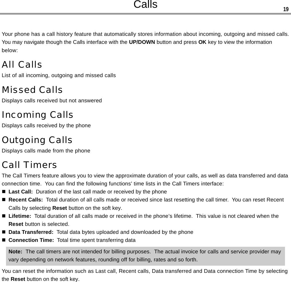 CallsYour phone has a call history feature that automatically stores information about incoming, outgoing and missed calls.You may navigate though the Calls interface with the UP/DOWN button and press OK key to view the informationbelow:All CallsList of all incoming, outgoing and missed callsMissed CallsDisplays calls received but not answeredIncoming CallsDisplays calls received by the phoneOutgoing CallsDisplays calls made from the phoneCall TimersThe Call Timers feature allows you to view the approximate duration of your calls, as well as data transferred and dataconnection time.  You can find the following functions’ time lists in the Call Timers interface:Last Call:  Duration of the last call made or received by the phoneRecent Calls:  Total duration of all calls made or received since last resetting the call timer.  You can reset RecentCalls by selecting Reset button on the soft key.Lifetime:  Total duration of all calls made or received in the phone’s lifetime.  This value is not cleared when theReset button is selected.Data Transferred:  Total data bytes uploaded and downloaded by the phoneConnection Time:  Total time spent transferring dataNote:  The call timers are not intended for billing purposes.  The actual invoice for calls and service provider mayvary depending on network features, rounding off for billing, rates and so forth.You can reset the information such as Last call, Recent calls, Data transferred and Data connection Time by selectingthe Reset button on the soft key.19
