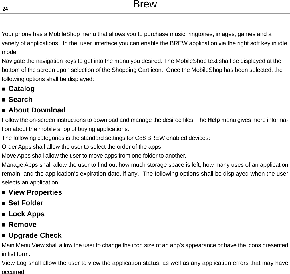 BrewYour phone has a MobileShop menu that allows you to purchase music, ringtones, images, games and avariety of applications.  In the  user  interface you can enable the BREW application via the right soft key in idlemode.Navigate the navigation keys to get into the menu you desired. The MobileShop text shall be displayed at thebottom of the screen upon selection of the Shopping Cart icon.  Once the MobileShop has been selected, thefollowing options shall be displayed:CatalogSearchAbout DownloadFollow the on-screen instructions to download and manage the desired files. The Help menu gives more informa-tion about the mobile shop of buying applications.The following categories is the standard settings for C88 BREW enabled devices:Order Apps shall allow the user to select the order of the apps.Move Apps shall allow the user to move apps from one folder to another.Manage Apps shall allow the user to find out how much storage space is left, how many uses of an applicationremain, and the application’s expiration date, if any.  The following options shall be displayed when the userselects an application:View PropertiesSet FolderLock AppsRemoveUpgrade CheckMain Menu View shall allow the user to change the icon size of an app’s appearance or have the icons presentedin list form.View Log shall allow the user to view the application status, as well as any application errors that may haveoccurred.24