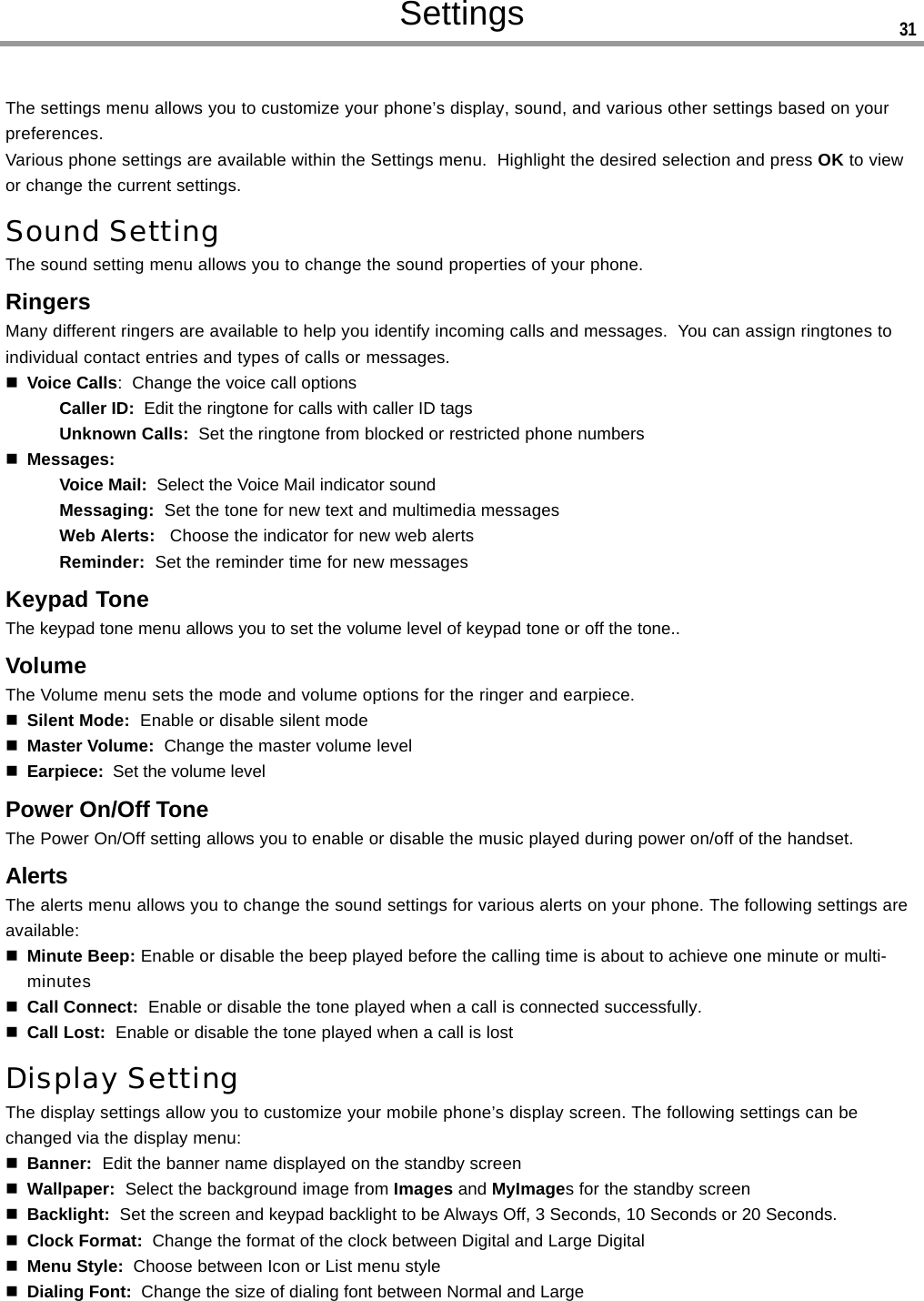 SettingsThe settings menu allows you to customize your phone’s display, sound, and various other settings based on yourpreferences.Various phone settings are available within the Settings menu.  Highlight the desired selection and press OK to viewor change the current settings.Sound SettingThe sound setting menu allows you to change the sound properties of your phone.RingersMany different ringers are available to help you identify incoming calls and messages.  You can assign ringtones toindividual contact entries and types of calls or messages.Voice Calls:  Change the voice call optionsCaller ID:  Edit the ringtone for calls with caller ID tagsUnknown Calls:  Set the ringtone from blocked or restricted phone numbersMessages:Voice Mail:  Select the Voice Mail indicator soundMessaging:  Set the tone for new text and multimedia messagesWeb Alerts:   Choose the indicator for new web alertsReminder:  Set the reminder time for new messagesKeypad ToneThe keypad tone menu allows you to set the volume level of keypad tone or off the tone..VolumeThe Volume menu sets the mode and volume options for the ringer and earpiece.Silent Mode:  Enable or disable silent modeMaster Volume:  Change the master volume levelEarpiece:  Set the volume levelPower On/Off ToneThe Power On/Off setting allows you to enable or disable the music played during power on/off of the handset.AlertsThe alerts menu allows you to change the sound settings for various alerts on your phone. The following settings areavailable:Minute Beep: Enable or disable the beep played before the calling time is about to achieve one minute or multi-minutesCall Connect:  Enable or disable the tone played when a call is connected successfully.Call Lost:  Enable or disable the tone played when a call is lostDisplay SettingThe display settings allow you to customize your mobile phone’s display screen. The following settings can bechanged via the display menu:Banner:  Edit the banner name displayed on the standby screenWallpaper:  Select the background image from Images and MyImages for the standby screenBacklight:  Set the screen and keypad backlight to be Always Off, 3 Seconds, 10 Seconds or 20 Seconds.Clock Format:  Change the format of the clock between Digital and Large DigitalMenu Style:  Choose between Icon or List menu styleDialing Font:  Change the size of dialing font between Normal and Large31