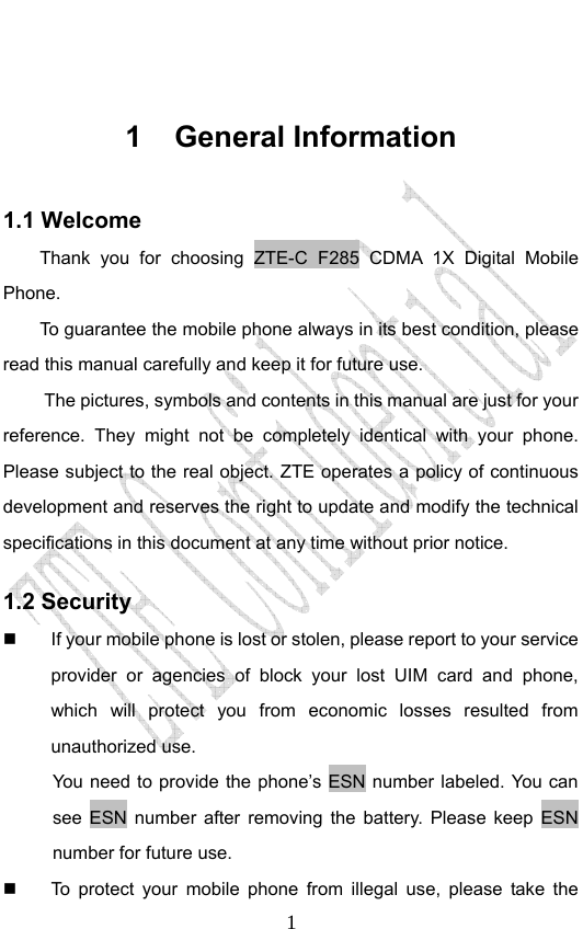                              1 1 General Information 1.1 Welcome Thank you for choosing ZTE-C F285 CDMA 1X Digital Mobile Phone.  To guarantee the mobile phone always in its best condition, please read this manual carefully and keep it for future use. The pictures, symbols and contents in this manual are just for your reference. They might not be completely identical with your phone. Please subject to the real object. ZTE operates a policy of continuous development and reserves the right to update and modify the technical specifications in this document at any time without prior notice. 1.2 Security   If your mobile phone is lost or stolen, please report to your service provider or agencies of block your lost UIM card and phone, which will protect you from economic losses resulted from unauthorized use. You need to provide the phone’s ESN number labeled. You can see ESN number after removing the battery. Please keep ESN number for future use.     To protect your mobile phone from illegal use, please take the 