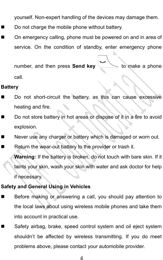                              4yourself. Non-expert handling of the devices may damage them.   Do not charge the mobile phone without battery.   On emergency calling, phone must be powered on and in area of service. On the condition of standby, enter emergency phone number, and then press Send key  to make a phone call. Battery   Do not short-circuit the battery, as this can cause excessive heating and fire.   Do not store battery in hot areas or dispose of it in a fire to avoid explosion.   Never use any charger or battery which is damaged or worn out.   Return the wear-out battery to the provider or trash it.   Warning: If the battery is broken, do not touch with bare skin. If it taints your skin, wash your skin with water and ask doctor for help if necessary. Safety and General Using in Vehicles   Before making or answering a call, you should pay attention to the local laws about using wireless mobile phones and take them into account in practical use.   Safety airbag, brake, speed control system and oil eject system shouldn’t be affected by wireless transmitting. If you do meet problems above, please contact your automobile provider. 