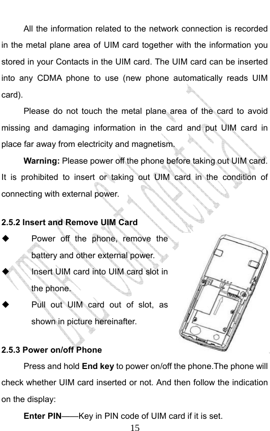                             15All the information related to the network connection is recorded in the metal plane area of UIM card together with the information you stored in your Contacts in the UIM card. The UIM card can be inserted into any CDMA phone to use (new phone automatically reads UIM card). Please do not touch the metal plane area of the card to avoid missing and damaging information in the card and put UIM card in place far away from electricity and magnetism. Warning: Please power off the phone before taking out UIM card. It is prohibited to insert or taking out UIM card in the condition of connecting with external power.  2.5.2 Insert and Remove UIM Card   Power off the phone, remove the battery and other external power.   Insert UIM card into UIM card slot in the phone.   Pull out UIM card out of slot, as shown in picture hereinafter.     2.5.3 Power on/off Phone Press and hold End key to power on/off the phone.The phone will check whether UIM card inserted or not. And then follow the indication on the display: Enter PIN——Key in PIN code of UIM card if it is set.                 