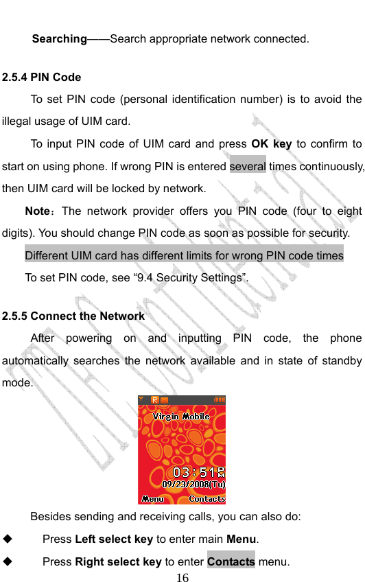                              16Searching——Search appropriate network connected. 2.5.4 PIN Code To set PIN code (personal identification number) is to avoid the illegal usage of UIM card. To input PIN code of UIM card and press OK key to confirm to start on using phone. If wrong PIN is entered several times continuously, then UIM card will be locked by network. Note：The network provider offers you PIN code (four to eight digits). You should change PIN code as soon as possible for security.   Different UIM card has different limits for wrong PIN code times To set PIN code, see “9.4 Security Settings”. 2.5.5 Connect the Network After powering on and inputting PIN code, the phone automatically searches the network available and in state of standby mode.  Besides sending and receiving calls, you can also do:  Press Left select key to enter main Menu.  Press Right select key to enter Contacts menu. 