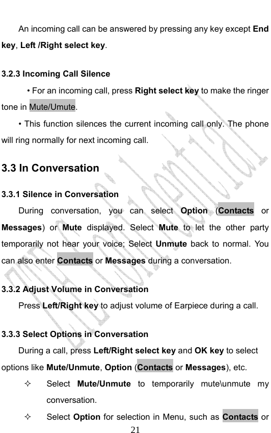                              21        An incoming call can be answered by pressing any key except End key, Left /Right select key. 3.2.3 Incoming Call Silence       • For an incoming call, press Right select key to make the ringer tone in Mute/Umute.         • This function silences the current incoming call only. The phone will ring normally for next incoming call. 3.3 In Conversation 3.3.1 Silence in Conversation During conversation, you can select Option  (Contacts  or Messages) or Mute displayed. Select Mute to let the other party temporarily not hear your voice; Select Unmute back to normal. You can also enter Contacts or Messages during a conversation. 3.3.2 Adjust Volume in Conversation     Press Left/Right key to adjust volume of Earpiece during a call. 3.3.3 Select Options in Conversation During a call, press Left/Right select key and OK key to select options like Mute/Unmute, Option (Contacts or Messages), etc.  Select Mute/Unmute to temporarily mute\unmute my conversation.  Select Option for selection in Menu, such as Contacts or 