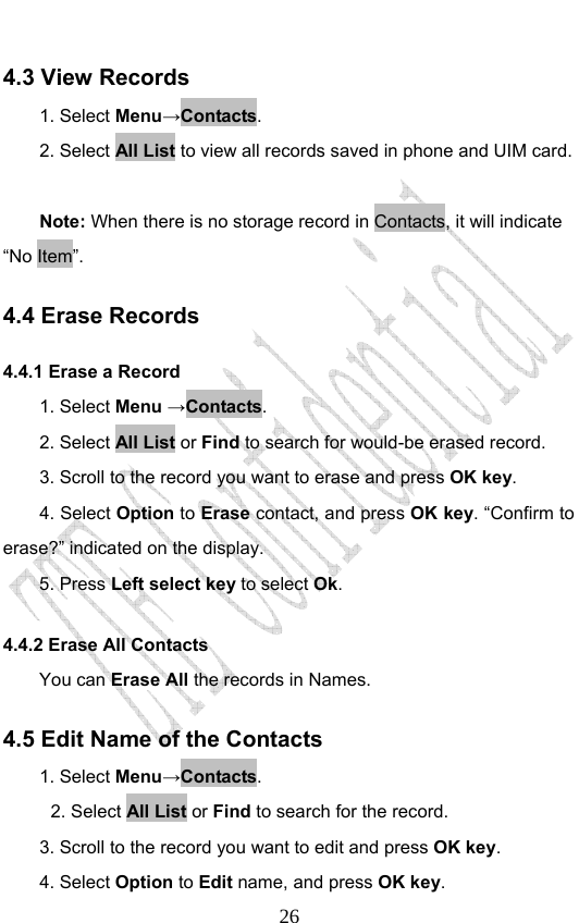                              264.3 View Records 1. Select Menu→Contacts. 2. Select All List to view all records saved in phone and UIM card.  Note: When there is no storage record in Contacts, it will indicate “No Item”. 4.4 Erase Records 4.4.1 Erase a Record   1. Select Menu →Contacts. 2. Select All List or Find to search for would-be erased record. 3. Scroll to the record you want to erase and press OK key. 4. Select Option to Erase contact, and press OK key. “Confirm to erase?” indicated on the display.   5. Press Left select key to select Ok. 4.4.2 Erase All Contacts You can Erase All the records in Names. 4.5 Edit Name of the Contacts 1. Select Menu→Contacts. 2. Select All List or Find to search for the record. 3. Scroll to the record you want to edit and press OK key. 4. Select Option to Edit name, and press OK key. 