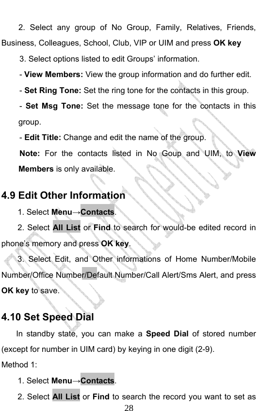                             282. Select any group of No Group, Family, Relatives, Friends, Business, Colleagues, School, Club, VIP or UIM and press OK key 3. Select options listed to edit Groups’ information. - View Members: View the group information and do further edit.  - Set Ring Tone: Set the ring tone for the contacts in this group.   - Set Msg Tone: Set the message tone for the contacts in this group.  - Edit Title: Change and edit the name of the group. Note:  For the contacts listed in No Goup and UIM, to View Members is only available. 4.9 Edit Other Information   1. Select Menu→Contacts. 2. Select All List or Find to search for would-be edited record in phone’s memory and press OK key. 3. Select Edit, and Other informations of Home Number/Mobile Number/Office Number/Default Number/Call Alert/Sms Alert, and press OK key to save. 4.10 Set Speed Dial      In standby state, you can make a Speed Dial of stored number (except for number in UIM card) by keying in one digit (2-9). Method 1: 1. Select Menu→Contacts. 2. Select All List or Find to search the record you want to set as 