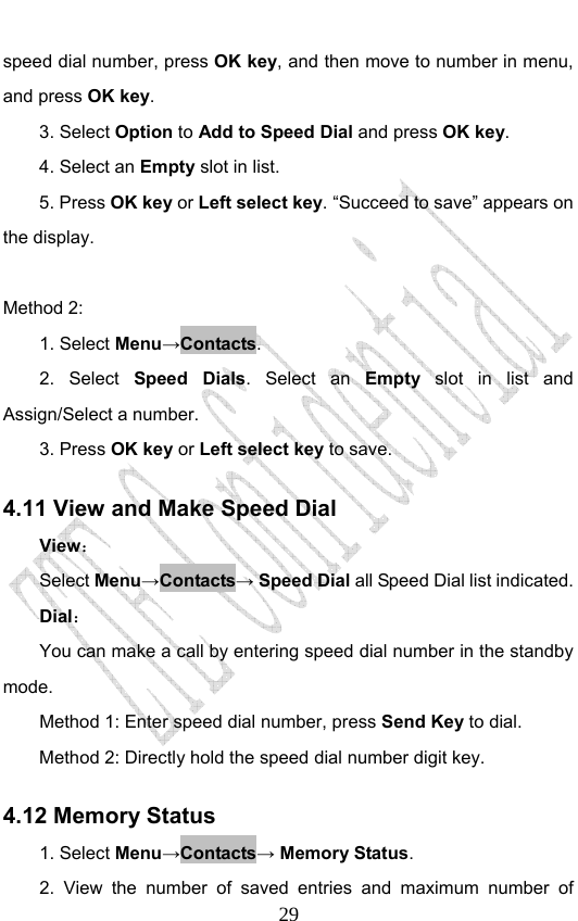                              29speed dial number, press OK key, and then move to number in menu, and press OK key. 3. Select Option to Add to Speed Dial and press OK key. 4. Select an Empty slot in list. 5. Press OK key or Left select key. “Succeed to save” appears on the display.  Method 2: 1. Select Menu→Contacts. 2. Select Speed Dials. Select an Empty slot in list and Assign/Select a number. 3. Press OK key or Left select key to save. 4.11 View and Make Speed Dial View： Select Menu→Contacts→ Speed Dial all Speed Dial list indicated.   Dial： You can make a call by entering speed dial number in the standby mode.  Method 1: Enter speed dial number, press Send Key to dial.  Method 2: Directly hold the speed dial number digit key.   4.12 Memory Status   1. Select Menu→Contacts→ Memory Status. 2. View the number of saved entries and maximum number of 