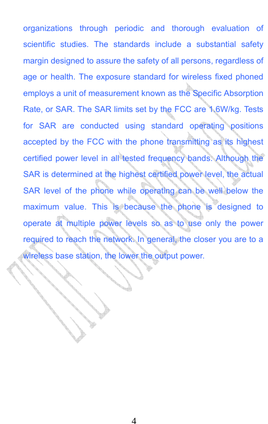                             4organizations through periodic and thorough evaluation of scientific studies. The standards include a substantial safety margin designed to assure the safety of all persons, regardless of age or health. The exposure standard for wireless fixed phoned employs a unit of measurement known as the Specific Absorption Rate, or SAR. The SAR limits set by the FCC are 1.6W/kg. Tests for SAR are conducted using standard operating positions accepted by the FCC with the phone transmitting as its highest certified power level in all tested frequency bands. Although the SAR is determined at the highest certified power level, the actual SAR level of the phone while operating can be well below the maximum value. This is because the phone is designed to operate at multiple power levels so as to use only the power required to reach the network. In general, the closer you are to a wireless base station, the lower the output power.   