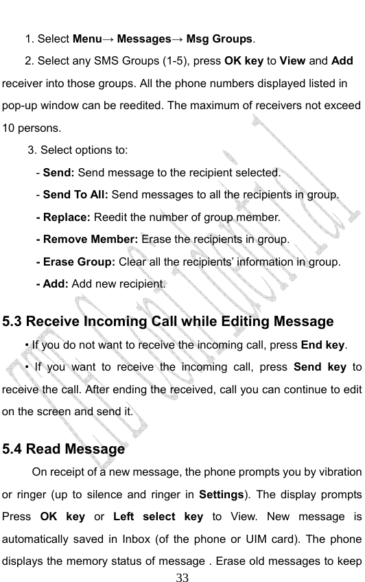                              331. Select Menu→ Messages→ Msg Groups. 2. Select any SMS Groups (1-5), press OK key to View and Add receiver into those groups. All the phone numbers displayed listed in pop-up window can be reedited. The maximum of receivers not exceed 10 persons. 3. Select options to: - Send: Send message to the recipient selected. - Send To All: Send messages to all the recipients in group. - Replace: Reedit the number of group member. - Remove Member: Erase the recipients in group. - Erase Group: Clear all the recipients’ information in group. - Add: Add new recipient. 5.3 Receive Incoming Call while Editing Message • If you do not want to receive the incoming call, press End key. • If you want to receive the incoming call, press Send key to receive the call. After ending the received, call you can continue to edit on the screen and send it.   5.4 Read Message On receipt of a new message, the phone prompts you by vibration or ringer (up to silence and ringer in Settings). The display prompts Press  OK key or Left select key to View. New message is automatically saved in Inbox (of the phone or UIM card). The phone displays the memory status of message . Erase old messages to keep 