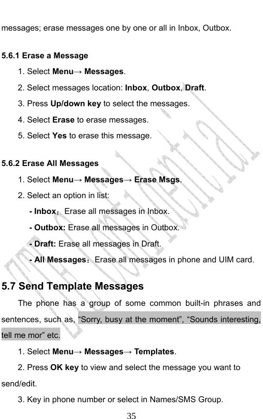                              35messages; erase messages one by one or all in Inbox, Outbox. 5.6.1 Erase a Message 1. Select Menu→ Messages. 2. Select messages location: Inbox, Outbox, Draft.  3. Press Up/down key to select the messages. 4. Select Erase to erase messages.   5. Select Yes to erase this message. 5.6.2 Erase All Messages 1. Select Menu→ Messages→ Erase Msgs. 2. Select an option in list: - Inbox：Erase all messages in Inbox. - Outbox: Erase all messages in Outbox. - Draft: Erase all messages in Draft. - All Messages：Erase all messages in phone and UIM card.   5.7 Send Template Messages The phone has a group of some common built-in phrases and sentences, such as, “Sorry, busy at the moment”, “Sounds interesting, tell me mor” etc. 1. Select Menu→ Messages→ Templates.  2. Press OK key to view and select the message you want to send/edit. 3. Key in phone number or select in Names/SMS Group. 