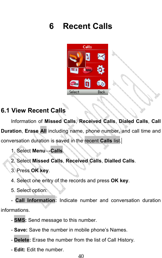                              406 Recent Calls   6.1 View Recent Calls Information of Missed Calls, Received Calls, Dialed Calls, Call Duration, Erase All including name, phone number, and call time and conversation duration is saved in the recent Calls list.  1. Select Menu→Calls. 2. Select Missed Calls, Received Calls, Dialled Calls.  3. Press OK key. 4. Select one entry of the records and press OK key. 5. Select option: -  Call Information: Indicate number and conversation duration informations. - SMS: Send message to this number. - Save: Save the number in mobile phone’s Names. - Delete: Erase the number from the list of Call History. - Edit: Edit the number. 