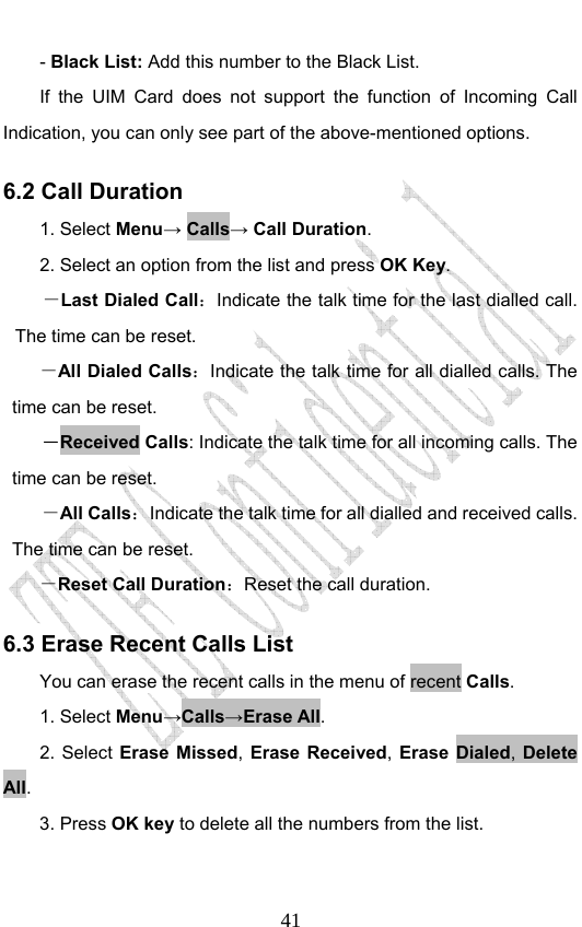                              41- Black List: Add this number to the Black List. If the UIM Card does not support the function of Incoming Call Indication, you can only see part of the above-mentioned options. 6.2 Call Duration 1. Select Menu→ Calls→ Call Duration. 2. Select an option from the list and press OK Key. －Last Dialed Call：Indicate the talk time for the last dialled call. The time can be reset.   －All Dialed Calls：Indicate the talk time for all dialled calls. The time can be reset.   －Received Calls: Indicate the talk time for all incoming calls. The time can be reset.   －All Calls：Indicate the talk time for all dialled and received calls. The time can be reset.   －Reset Call Duration：Reset the call duration. 6.3 Erase Recent Calls List You can erase the recent calls in the menu of recent Calls. 1. Select Menu→Calls→Erase All. 2. Select Erase Missed, Erase Received, Erase Dialed, Delete All.  3. Press OK key to delete all the numbers from the list.  
