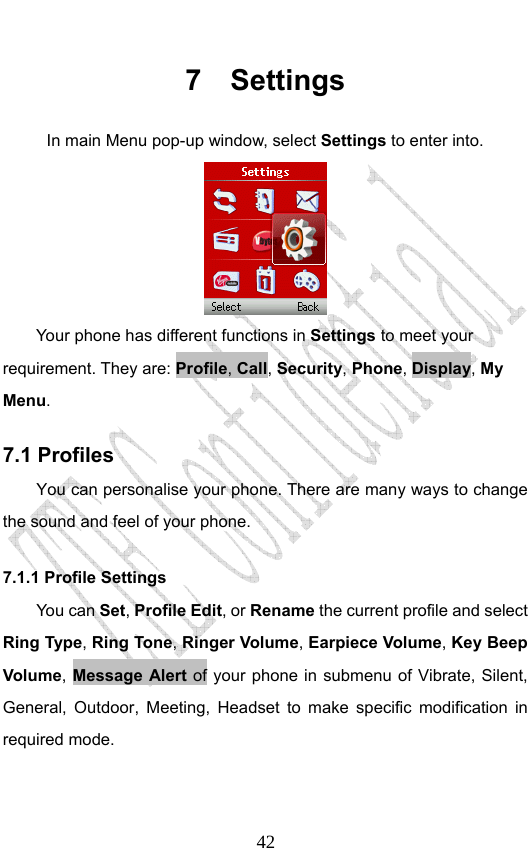                              427 Settings In main Menu pop-up window, select Settings to enter into.  Your phone has different functions in Settings to meet your requirement. They are: Profile, Call, Security, Phone, Display, My Menu. 7.1 Profiles You can personalise your phone. There are many ways to change the sound and feel of your phone.   7.1.1 Profile Settings   You can Set, Profile Edit, or Rename the current profile and select Ring Type, Ring Tone, Ringer Volume, Earpiece Volume, Key Beep Volume, Message Alert of your phone in submenu of Vibrate, Silent, General, Outdoor, Meeting, Headset to make specific modification in required mode. 