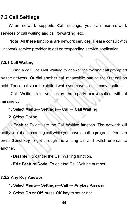                              447.2 Call Settings When network supports Call  settings, you can use network services of call waiting and call forwarding, etc. Note: All these functions are network services. Please consult with network service provider to get corresponding service application. 7.2.1 Call Waiting During a call, use Call Waiting to answer the waiting call prompted by the network; Or dial another call meanwhile putting the first call on hold. These calls can be shifted while you have calls in conversation.  Call Waiting lets you enjoy three-party conversation without missing call. 1. Select Menu→ Settings→ Call→ Call Waiting. 2. Select Option: - Enable:  To activate the Call Waiting function. The network will notify you of an incoming call while you have a call in progress. You can press Send key to get through the waiting call and switch one call to another.  - Disable: To cancel the Call Waiting function. - Edit Feature Code: To edit the Call Waiting number. 7.2.2 Any Key Answer 1. Select Menu→ Settings→Call → Anykey Answer. 2. Select On or Off, press OK key to set or not. 