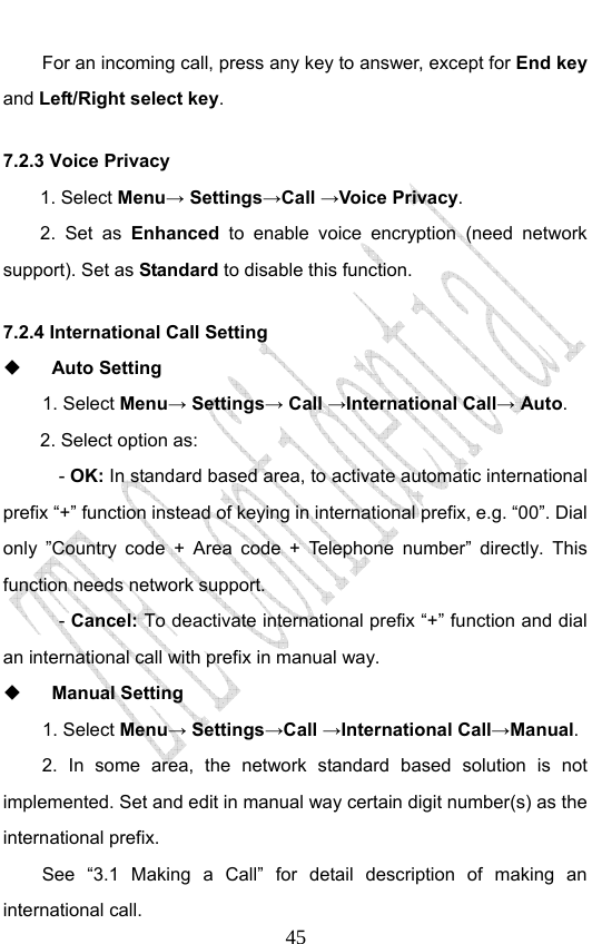                              45For an incoming call, press any key to answer, except for End key and Left/Right select key. 7.2.3 Voice Privacy 1. Select Menu→ Settings→Call →Voice Privacy. 2. Set as Enhanced to enable voice encryption (need network support). Set as Standard to disable this function. 7.2.4 International Call Setting  Auto Setting   1. Select Menu→ Settings→ Call →International Call→ Auto. 2. Select option as: - OK: In standard based area, to activate automatic international prefix “+” function instead of keying in international prefix, e.g. “00”. Dial only ”Country code + Area code + Telephone number” directly. This function needs network support. - Cancel: To deactivate international prefix “+” function and dial an international call with prefix in manual way.    Manual Setting   1. Select Menu→ Settings→Call →International Call→Manual. 2. In some area, the network standard based solution is not implemented. Set and edit in manual way certain digit number(s) as the international prefix.   See “3.1 Making a Call” for detail description of making an international call. 