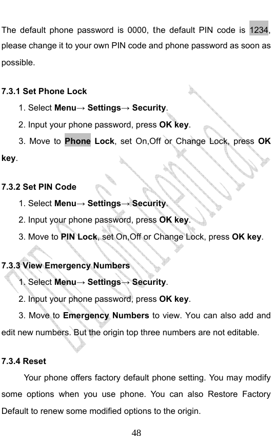                              48The default phone password is 0000, the default PIN code is 1234, please change it to your own PIN code and phone password as soon as possible. 7.3.1 Set Phone Lock   1. Select Menu→ Settings→ Security. 2. Input your phone password, press OK key. 3. Move to Phone Lock, set On,Off or Change Lock, press OK key. 7.3.2 Set PIN Code 1. Select Menu→ Settings→ Security. 2. Input your phone password, press OK key. 3. Move to PIN Lock, set On,Off or Change Lock, press OK key. 7.3.3 View Emergency Numbers 1. Select Menu→ Settings→ Security. 2. Input your phone password, press OK key. 3. Move to Emergency Numbers to view. You can also add and edit new numbers. But the origin top three numbers are not editable. 7.3.4 Reset   Your phone offers factory default phone setting. You may modify some options when you use phone. You can also Restore Factory Default to renew some modified options to the origin.   