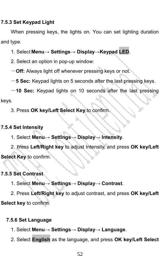                              527.5.3 Set Keypad Light   When pressing keys, the lights on. You can set lighting duration and type. 1. Select Menu→ Settings→ Display→Keypad LED. 2. Select an option in pop-up window: －Off: Always light off whenever pressing keys or not. －5 Sec: Keypad lights on 5 seconds after the last pressing keys. －10 Sec:  Keypad lights on 10 seconds after the last pressing keys. 3. Press OK key/Left Select Key to confirm. 7.5.4 Set Intensity 1. Select Menu→ Settings→ Display→ Intensity. 2. Press Left/Right key to adjust Intensity, and press OK key/Left Select Key to confirm. 7.5.5 Set Contrast 1. Select Menu→ Settings→ Display→ Contrast. 2. Press Left/Right key to adjust contrast, and press OK key/Left Select key to confirm. 7.5.6 Set Language   1. Select Menu→ Settings→ Display→ Language. 2. Select English as the language, and press OK key/Left Select 