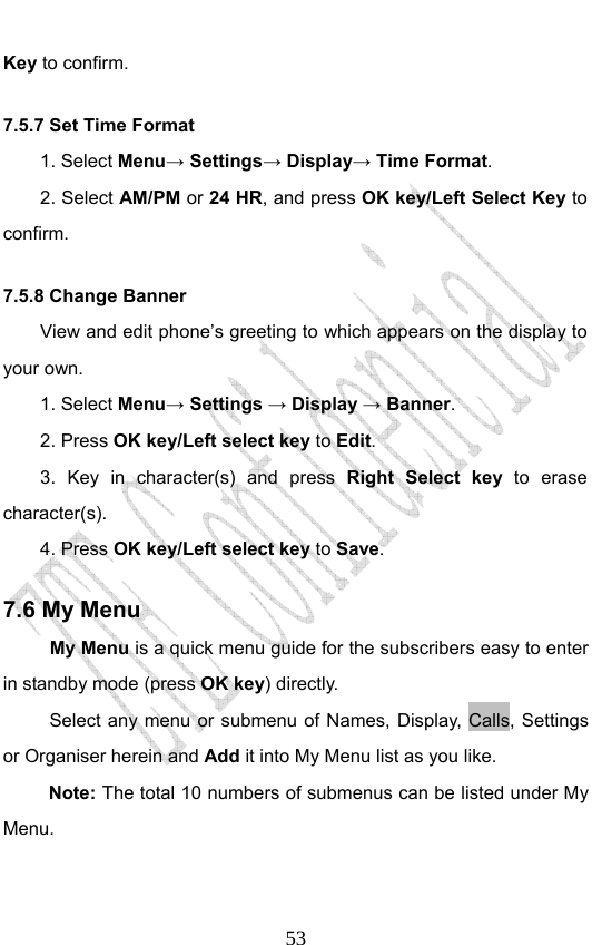                              53Key to confirm. 7.5.7 Set Time Format     1. Select Menu→ Settings→ Display→ Time Format. 2. Select AM/PM or 24 HR, and press OK key/Left Select Key to confirm. 7.5.8 Change Banner     View and edit phone’s greeting to which appears on the display to your own. 1. Select Menu→ Settings → Display → Banner. 2. Press OK key/Left select key to Edit. 3. Key in character(s) and press Right Select key  to erase character(s). 4. Press OK key/Left select key to Save.  7.6 My Menu My Menu is a quick menu guide for the subscribers easy to enter in standby mode (press OK key) directly. Select any menu or submenu of Names, Display, Calls, Settings or Organiser herein and Add it into My Menu list as you like.   Note: The total 10 numbers of submenus can be listed under My Menu.  