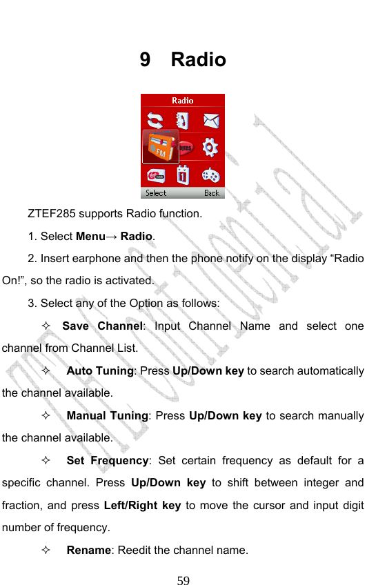                              599 Radio  ZTEF285 supports Radio function.   1. Select Menu→ Radio. 2. Insert earphone and then the phone notify on the display “Radio On!”, so the radio is activated. 3. Select any of the Option as follows:  Save Channel: Input Channel Name and select one channel from Channel List.  Auto Tuning: Press Up/Down key to search automatically the channel available.  Manual Tuning: Press Up/Down key to search manually the channel available.  Set Frequency: Set certain frequency as default for a specific channel. Press Up/Down key to shift between integer and fraction, and press Left/Right key to move the cursor and input digit number of frequency.  Rename: Reedit the channel name. 