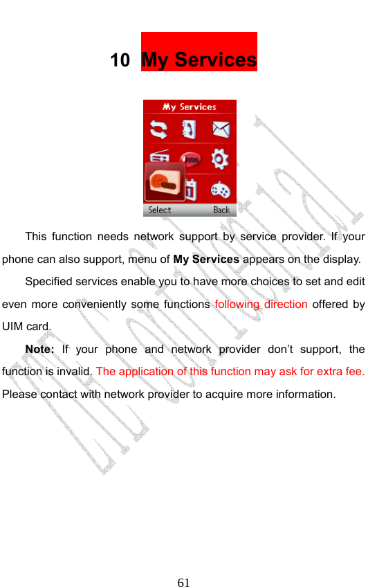                              6110  My Services   This function needs network support by service provider. If your phone can also support, menu of My Services appears on the display.   Specified services enable you to have more choices to set and edit even more conveniently some functions following direction offered by UIM card. Note: If your phone and network provider don’t support, the function is invalid. The application of this function may ask for extra fee. Please contact with network provider to acquire more information.  