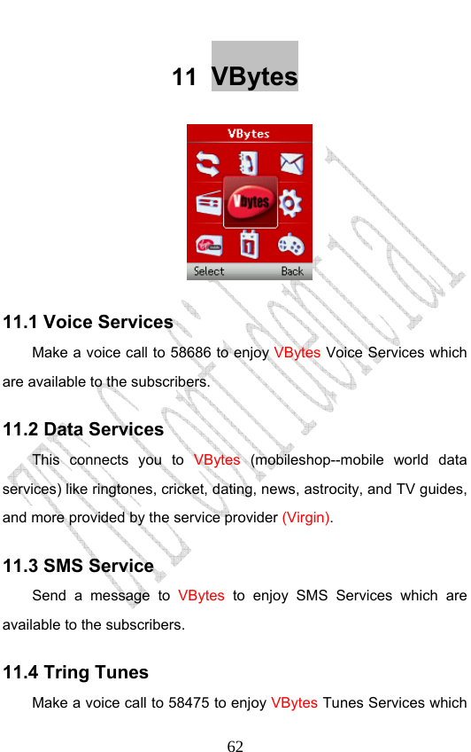                              6211  VBytes  11.1 Voice Services Make a voice call to 58686 to enjoy VBytes Voice Services which are available to the subscribers. 11.2 Data Services This connects you to VBytes (mobileshop--mobile world data services) like ringtones, cricket, dating, news, astrocity, and TV guides, and more provided by the service provider (Virgin). 11.3 SMS Service Send a message to VBytes to enjoy SMS Services which are available to the subscribers. 11.4 Tring Tunes Make a voice call to 58475 to enjoy VBytes Tunes Services which 