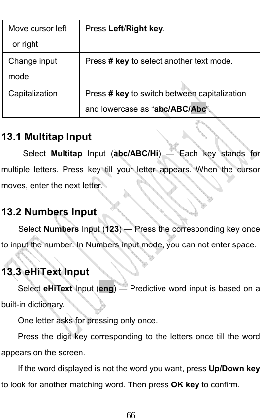                              66Move cursor left or right   Press Left/Right key.  Change input mode Press # key to select another text mode. Capitalization  Press # key to switch between capitalization and lowercase as “abc/ABC/Abc”. 13.1 Multitap Input Select  Multitap Input (abc/ABC/Hi) — Each key stands for multiple letters. Press key till your letter appears. When the cursor moves, enter the next letter.   13.2 Numbers Input Select Numbers Input (123) — Press the corresponding key once to input the number. In Numbers input mode, you can not enter space. 13.3 eHiText Input Select eHiText Input (eng) — Predictive word input is based on a built-in dictionary.   One letter asks for pressing only once. Press the digit key corresponding to the letters once till the word appears on the screen. If the word displayed is not the word you want, press Up/Down key to look for another matching word. Then press OK key to confirm. 