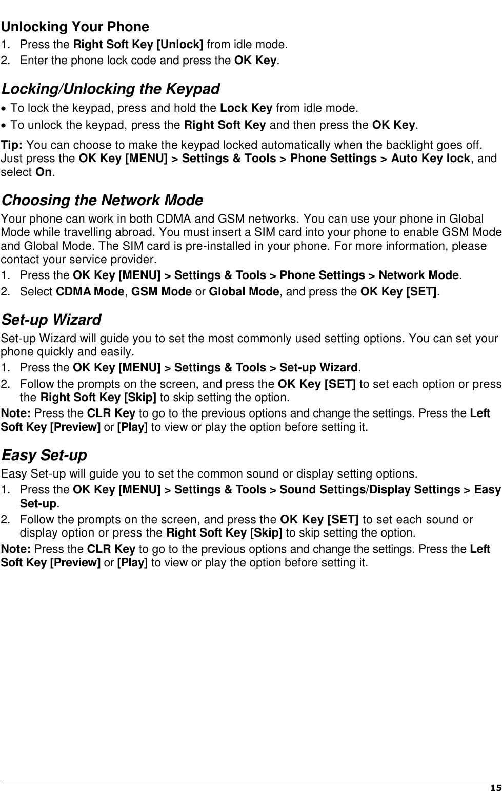    15   Unlocking Your Phone 1.  Press the Right Soft Key [Unlock] from idle mode. 2.  Enter the phone lock code and press the OK Key. Locking/Unlocking the Keypad  To lock the keypad, press and hold the Lock Key from idle mode.  To unlock the keypad, press the Right Soft Key and then press the OK Key. Tip: You can choose to make the keypad locked automatically when the backlight goes off. Just press the OK Key [MENU] &gt; Settings &amp; Tools &gt; Phone Settings &gt; Auto Key lock, and select On. Choosing the Network Mode Your phone can work in both CDMA and GSM networks. You can use your phone in Global Mode while travelling abroad. You must insert a SIM card into your phone to enable GSM Mode and Global Mode. The SIM card is pre-installed in your phone. For more information, please contact your service provider. 1.  Press the OK Key [MENU] &gt; Settings &amp; Tools &gt; Phone Settings &gt; Network Mode. 2.  Select CDMA Mode, GSM Mode or Global Mode, and press the OK Key [SET]. Set-up Wizard Set-up Wizard will guide you to set the most commonly used setting options. You can set your phone quickly and easily. 1.  Press the OK Key [MENU] &gt; Settings &amp; Tools &gt; Set-up Wizard.   2.  Follow the prompts on the screen, and press the OK Key [SET] to set each option or press the Right Soft Key [Skip] to skip setting the option.   Note: Press the CLR Key to go to the previous options and change the settings. Press the Left Soft Key [Preview] or [Play] to view or play the option before setting it. Easy Set-up Easy Set-up will guide you to set the common sound or display setting options. 1.  Press the OK Key [MENU] &gt; Settings &amp; Tools &gt; Sound Settings/Display Settings &gt; Easy Set-up.   2.  Follow the prompts on the screen, and press the OK Key [SET] to set each sound or display option or press the Right Soft Key [Skip] to skip setting the option.   Note: Press the CLR Key to go to the previous options and change the settings. Press the Left Soft Key [Preview] or [Play] to view or play the option before setting it.           