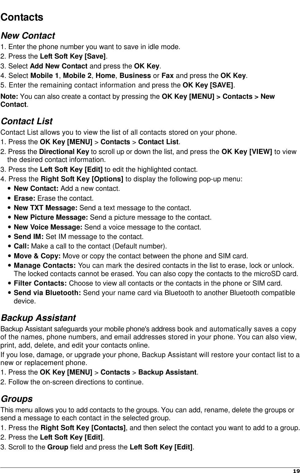    19   Contacts New Contact 1. Enter the phone number you want to save in idle mode. 2. Press the Left Soft Key [Save]. 3. Select Add New Contact and press the OK Key. 4. Select Mobile 1, Mobile 2, Home, Business or Fax and press the OK Key. 5. Enter the remaining contact information and press the OK Key [SAVE]. Note: You can also create a contact by pressing the OK Key [MENU] &gt; Contacts &gt; New Contact. Contact List Contact List allows you to view the list of all contacts stored on your phone. 1. Press the OK Key [MENU] &gt; Contacts &gt; Contact List. 2. Press the Directional Key to scroll up or down the list, and press the OK Key [VIEW] to view the desired contact information.   3. Press the Left Soft Key [Edit] to edit the highlighted contact.   4. Press the Right Soft Key [Options] to display the following pop-up menu:  New Contact: Add a new contact.  Erase: Erase the contact.  New TXT Message: Send a text message to the contact.  New Picture Message: Send a picture message to the contact.  New Voice Message: Send a voice message to the contact.  Send IM: Set IM message to the contact.  Call: Make a call to the contact (Default number).    Move &amp; Copy: Move or copy the contact between the phone and SIM card.  Manage Contacts: You can mark the desired contacts in the list to erase, lock or unlock. The locked contacts cannot be erased. You can also copy the contacts to the microSD card.  Filter Contacts: Choose to view all contacts or the contacts in the phone or SIM card.  Send via Bluetooth: Send your name card via Bluetooth to another Bluetooth compatible device. Backup Assistant Backup Assistant safeguards your mobile phone&apos;s address book and automatically saves a copy of the names, phone numbers, and email addresses stored in your phone. You can also view, print, add, delete, and edit your contacts online.   If you lose, damage, or upgrade your phone, Backup Assistant will restore your contact list to a new or replacement phone.   1. Press the OK Key [MENU] &gt; Contacts &gt; Backup Assistant. 2. Follow the on-screen directions to continue. Groups This menu allows you to add contacts to the groups. You can add, rename, delete the groups or send a message to each contact in the selected group.   1. Press the Right Soft Key [Contacts], and then select the contact you want to add to a group. 2. Press the Left Soft Key [Edit]. 3. Scroll to the Group field and press the Left Soft Key [Edit]. 