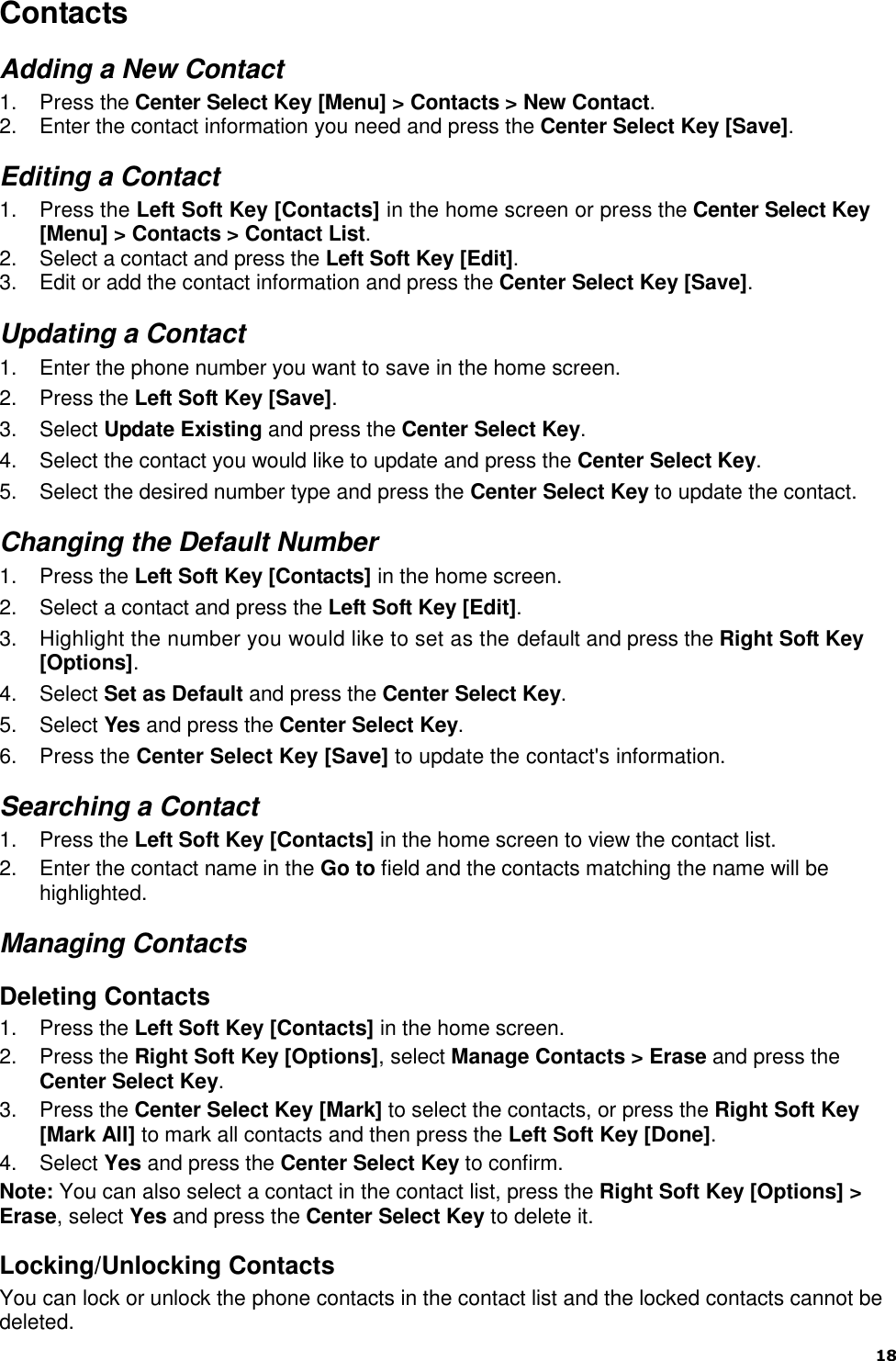  18   Contacts Adding a New Contact 1.  Press the Center Select Key [Menu] &gt; Contacts &gt; New Contact. 2.  Enter the contact information you need and press the Center Select Key [Save]. Editing a Contact 1.  Press the Left Soft Key [Contacts] in the home screen or press the Center Select Key [Menu] &gt; Contacts &gt; Contact List. 2.  Select a contact and press the Left Soft Key [Edit]. 3.  Edit or add the contact information and press the Center Select Key [Save]. Updating a Contact 1.  Enter the phone number you want to save in the home screen. 2.  Press the Left Soft Key [Save]. 3.  Select Update Existing and press the Center Select Key. 4.  Select the contact you would like to update and press the Center Select Key. 5.  Select the desired number type and press the Center Select Key to update the contact. Changing the Default Number 1.  Press the Left Soft Key [Contacts] in the home screen. 2.  Select a contact and press the Left Soft Key [Edit]. 3.  Highlight the number you would like to set as the default and press the Right Soft Key [Options]. 4.  Select Set as Default and press the Center Select Key. 5.  Select Yes and press the Center Select Key. 6.  Press the Center Select Key [Save] to update the contact&apos;s information. Searching a Contact 1.  Press the Left Soft Key [Contacts] in the home screen to view the contact list. 2.  Enter the contact name in the Go to field and the contacts matching the name will be highlighted. Managing Contacts Deleting Contacts 1.  Press the Left Soft Key [Contacts] in the home screen. 2.  Press the Right Soft Key [Options], select Manage Contacts &gt; Erase and press the Center Select Key.   3.  Press the Center Select Key [Mark] to select the contacts, or press the Right Soft Key [Mark All] to mark all contacts and then press the Left Soft Key [Done].   4.  Select Yes and press the Center Select Key to confirm. Note: You can also select a contact in the contact list, press the Right Soft Key [Options] &gt; Erase, select Yes and press the Center Select Key to delete it. Locking/Unlocking Contacts You can lock or unlock the phone contacts in the contact list and the locked contacts cannot be deleted. 
