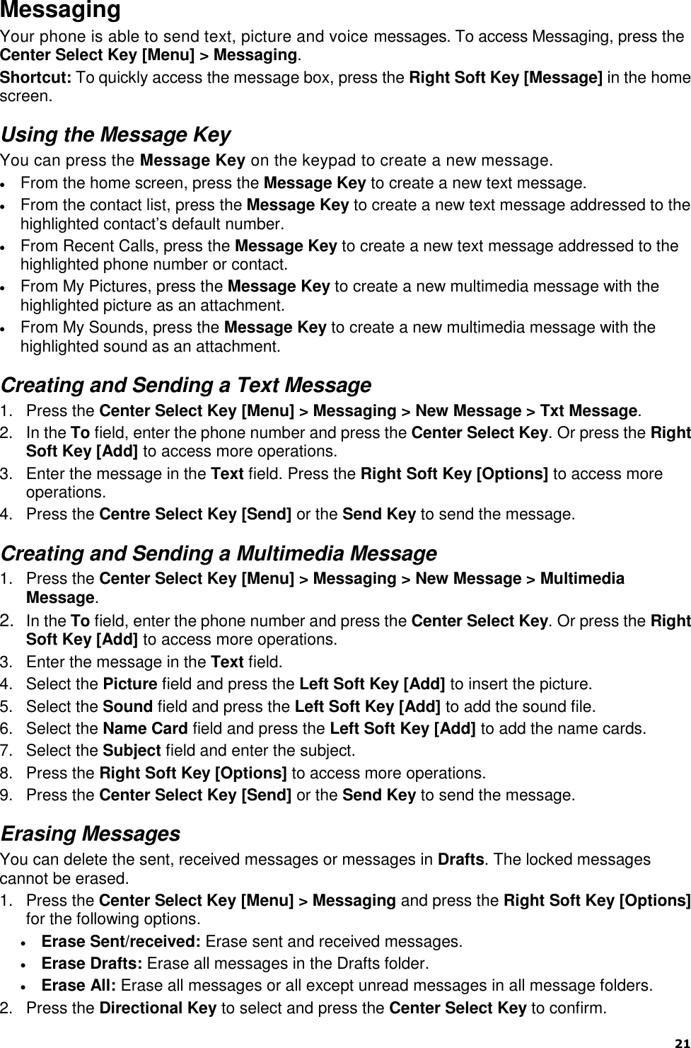  21   Messaging Your phone is able to send text, picture and voice messages. To access Messaging, press the Center Select Key [Menu] &gt; Messaging. Shortcut: To quickly access the message box, press the Right Soft Key [Message] in the home screen. Using the Message Key You can press the Message Key on the keypad to create a new message.  From the home screen, press the Message Key to create a new text message.  From the contact list, press the Message Key to create a new text message addressed to the highlighted contact‟s default number.  From Recent Calls, press the Message Key to create a new text message addressed to the highlighted phone number or contact.  From My Pictures, press the Message Key to create a new multimedia message with the highlighted picture as an attachment.  From My Sounds, press the Message Key to create a new multimedia message with the highlighted sound as an attachment. Creating and Sending a Text Message 1.  Press the Center Select Key [Menu] &gt; Messaging &gt; New Message &gt; Txt Message. 2.  In the To field, enter the phone number and press the Center Select Key. Or press the Right Soft Key [Add] to access more operations. 3.  Enter the message in the Text field. Press the Right Soft Key [Options] to access more operations. 4.  Press the Centre Select Key [Send] or the Send Key to send the message. Creating and Sending a Multimedia Message 1.  Press the Center Select Key [Menu] &gt; Messaging &gt; New Message &gt; Multimedia Message. 2. In the To field, enter the phone number and press the Center Select Key. Or press the Right Soft Key [Add] to access more operations. 3.  Enter the message in the Text field. 4.  Select the Picture field and press the Left Soft Key [Add] to insert the picture. 5.  Select the Sound field and press the Left Soft Key [Add] to add the sound file. 6.  Select the Name Card field and press the Left Soft Key [Add] to add the name cards. 7.  Select the Subject field and enter the subject. 8.  Press the Right Soft Key [Options] to access more operations. 9.  Press the Center Select Key [Send] or the Send Key to send the message. Erasing Messages You can delete the sent, received messages or messages in Drafts. The locked messages cannot be erased. 1.  Press the Center Select Key [Menu] &gt; Messaging and press the Right Soft Key [Options] for the following options.  Erase Sent/received: Erase sent and received messages.  Erase Drafts: Erase all messages in the Drafts folder.  Erase All: Erase all messages or all except unread messages in all message folders. 2.  Press the Directional Key to select and press the Center Select Key to confirm. 