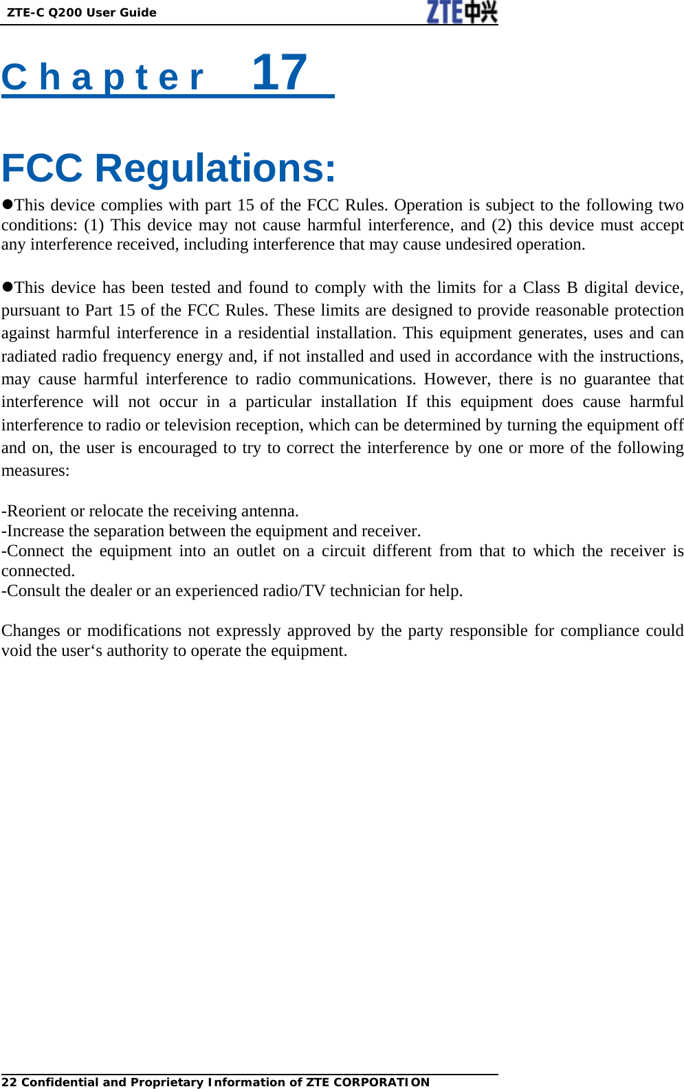  ZTE-C Q200 User Guide 22 Confidential and Proprietary Information of ZTE CORPORATIONC h a p t e r    17    FCC Regulations: This device complies with part 15 of the FCC Rules. Operation is subject to the following two conditions: (1) This device may not cause harmful interference, and (2) this device must accept any interference received, including interference that may cause undesired operation.  This device has been tested and found to comply with the limits for a Class B digital device, pursuant to Part 15 of the FCC Rules. These limits are designed to provide reasonable protection against harmful interference in a residential installation. This equipment generates, uses and can radiated radio frequency energy and, if not installed and used in accordance with the instructions, may cause harmful interference to radio communications. However, there is no guarantee that interference will not occur in a particular installation If this equipment does cause harmful interference to radio or television reception, which can be determined by turning the equipment off and on, the user is encouraged to try to correct the interference by one or more of the following measures:  -Reorient or relocate the receiving antenna. -Increase the separation between the equipment and receiver. -Connect the equipment into an outlet on a circuit different from that to which the receiver is connected. -Consult the dealer or an experienced radio/TV technician for help.  Changes or modifications not expressly approved by the party responsible for compliance could void the user‘s authority to operate the equipment.  