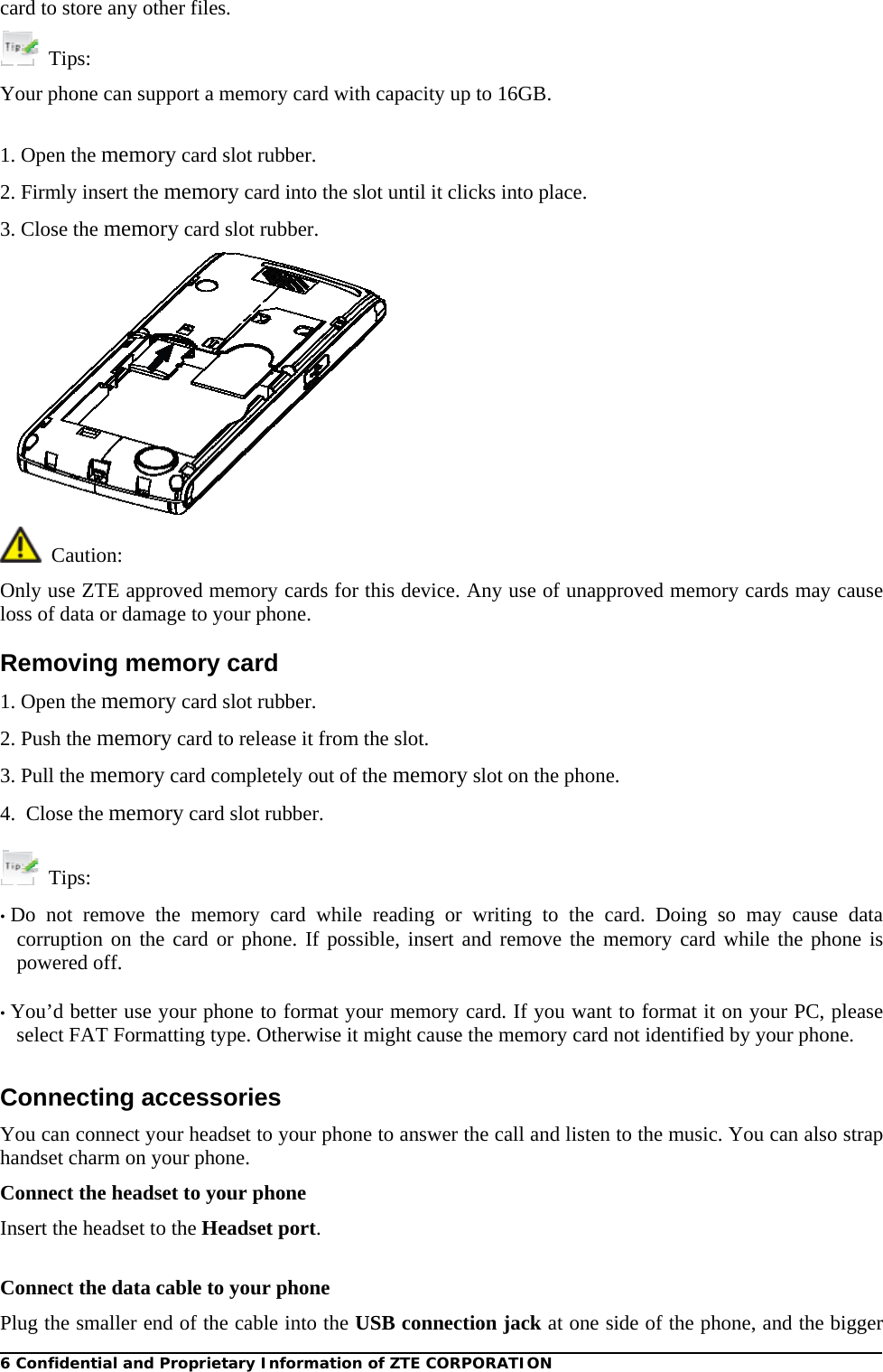 6 Confidential and Proprietary Information of ZTE CORPORATION card to store any other files.  Tips: Your phone can support a memory card with capacity up to 16GB.  1. Open the memory card slot rubber. 2. Firmly insert the memory card into the slot until it clicks into place. 3. Close the memory card slot rubber.    Caution: Only use ZTE approved memory cards for this device. Any use of unapproved memory cards may cause loss of data or damage to your phone. Removing memory card 1. Open the memory card slot rubber. 2. Push the memory card to release it from the slot. 3. Pull the memory card completely out of the memory slot on the phone. 4.  Close the memory card slot rubber.   Tips:  • Do not remove the memory card while reading or writing to the card. Doing so may cause data corruption on the card or phone. If possible, insert and remove the memory card while the phone is powered off.  • You’d better use your phone to format your memory card. If you want to format it on your PC, please select FAT Formatting type. Otherwise it might cause the memory card not identified by your phone.  Connecting accessories You can connect your headset to your phone to answer the call and listen to the music. You can also strap handset charm on your phone. Connect the headset to your phone Insert the headset to the Headset port.  Connect the data cable to your phone Plug the smaller end of the cable into the USB connection jack at one side of the phone, and the bigger 