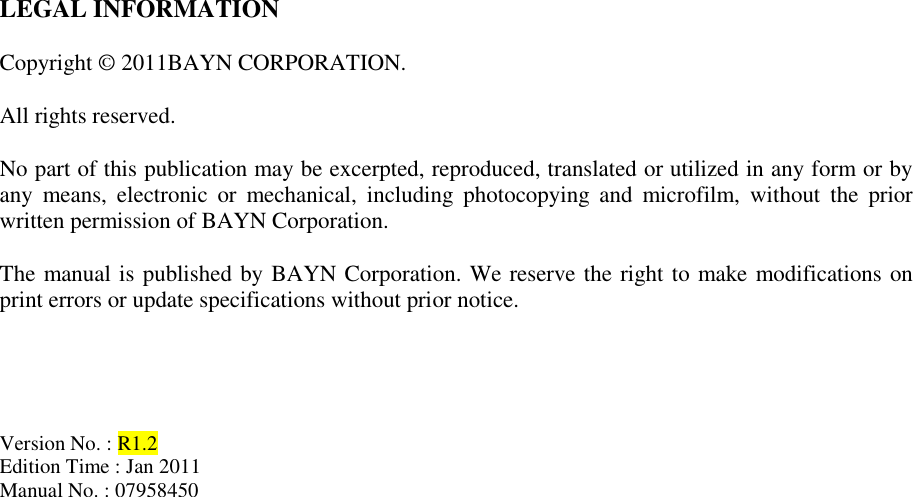 LEGAL INFORMATION  Copyright © 2011BAYN CORPORATION.  All rights reserved.  No part of this publication may be excerpted, reproduced, translated or utilized in any form or by any  means,  electronic  or  mechanical,  including  photocopying  and  microfilm,  without  the  prior written permission of BAYN Corporation.  The manual is published by BAYN Corporation. We reserve the right to make modifications on print errors or update specifications without prior notice.     Version No. : R1.2 Edition Time : Jan 2011 Manual No. : 07958450                       
