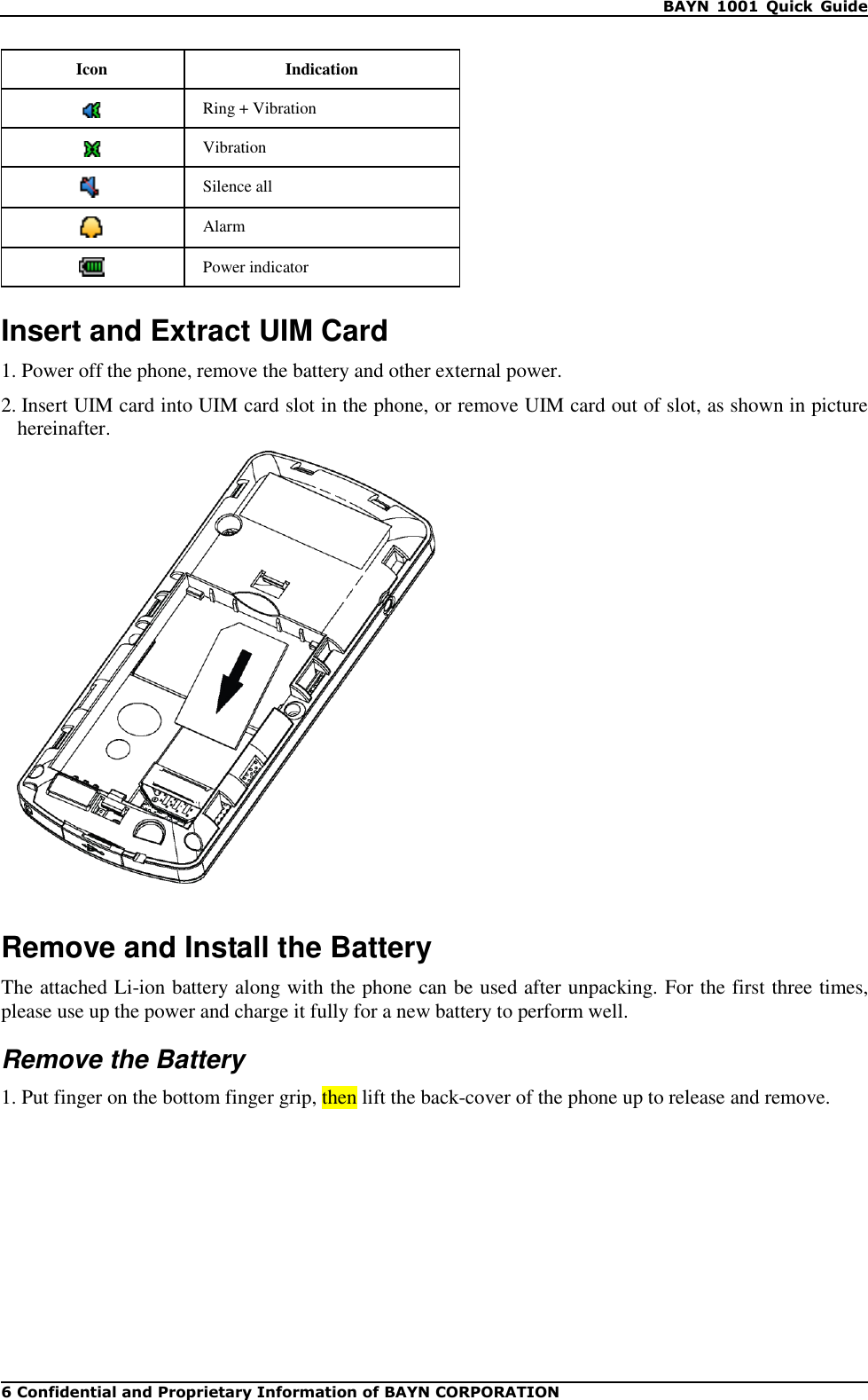    BAYN  1001  Quick  Guide 6 Confidential and Proprietary Information of BAYN CORPORATION Icon Indication  Ring + Vibration  Vibration  Silence all  Alarm  Power indicator  Insert and Extract UIM Card 1. Power off the phone, remove the battery and other external power. 2. Insert UIM card into UIM card slot in the phone, or remove UIM card out of slot, as shown in picture hereinafter.    Remove and Install the Battery The attached Li-ion battery along with the phone can be used after unpacking. For the first three times, please use up the power and charge it fully for a new battery to perform well. Remove the Battery 1. Put finger on the bottom finger grip, then lift the back-cover of the phone up to release and remove. 