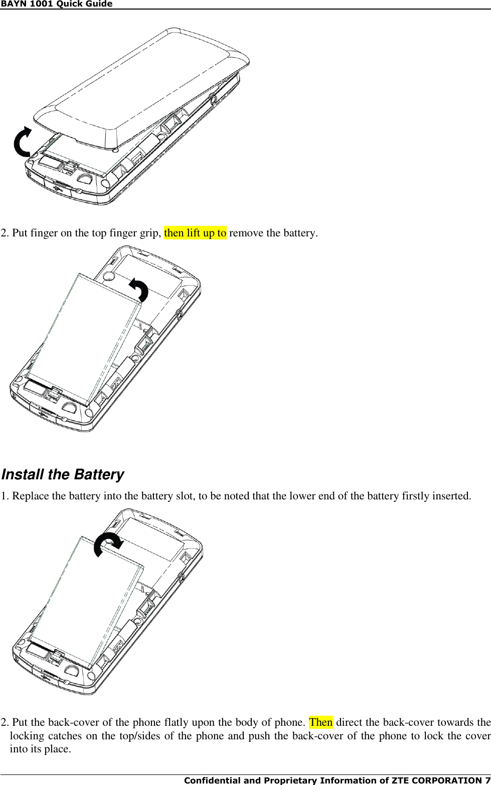 BAYN 1001 Quick Guide  Confidential and Proprietary Information of ZTE CORPORATION 7       2. Put finger on the top finger grip, then lift up to remove the battery.     Install the Battery 1. Replace the battery into the battery slot, to be noted that the lower end of the battery firstly inserted.    2. Put the back-cover of the phone flatly upon the body of phone. Then direct the back-cover towards the locking catches on the top/sides of the phone and push the back-cover of the phone to lock the cover into its place. 