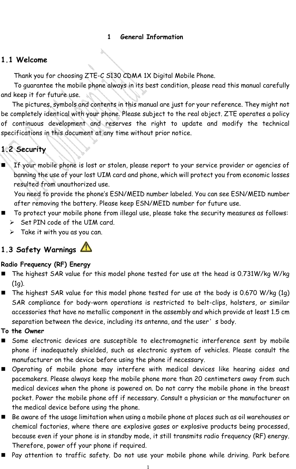                              1 1 General Information 1.1 Welcome Thank you for choosing ZTE-C S130 CDMA 1X Digital Mobile Phone.   To guarantee the mobile phone always in its best condition, please read this manual carefully and keep it for future use. The pictures, symbols and contents in this manual are just for your reference. They might not be completely identical with your phone. Please subject to the real object. ZTE operates a policy of continuous development and reserves the right to update and modify the technical specifications in this document at any time without prior notice. 1.2 Security  If your mobile phone is lost or stolen, please report to your service provider or agencies of banning the use of your lost UIM card and phone, which will protect you from economic losses resulted from unauthorized use. You need to provide the phone’s ESN/MEID number labeled. You can see ESN/MEID number after removing the battery. Please keep ESN/MEID number for future use.    To protect your mobile phone from illegal use, please take the security measures as follows: ¾ Set PIN code of the UIM card. ¾ Take it with you as you can.  1.3 Safety Warnings   Radio Frequency (RF) Energy   The highest SAR value for this model phone tested for use at the head is 0.731W/kg W/kg (1g).    The highest SAR value for this model phone tested for use at the body is 0.670 W/kg (1g) SAR compliance for body-worn operations is restricted to belt-clips, holsters, or similar accessories that have no metallic component in the assembly and which provide at least 1.5 cm separation between the device, including its antenna, and the user’s body.    To the Owner  Some electronic devices are susceptible to electromagnetic interference sent by mobile phone if inadequately shielded, such as electronic system of vehicles. Please consult the manufacturer on the device before using the phone if necessary.  Operating of mobile phone may interfere with medical devices like hearing aides and pacemakers. Please always keep the mobile phone more than 20 centimeters away from such medical devices when the phone is powered on. Do not carry the mobile phone in the breast pocket. Power the mobile phone off if necessary. Consult a physician or the manufacturer on the medical device before using the phone.  Be aware of the usage limitation when using a mobile phone at places such as oil warehouses or chemical factories, where there are explosive gases or explosive products being processed, because even if your phone is in standby mode, it still transmits radio frequency (RF) energy. Therefore, power off your phone if required.  Pay attention to traffic safety. Do not use your mobile phone while driving. Park before 