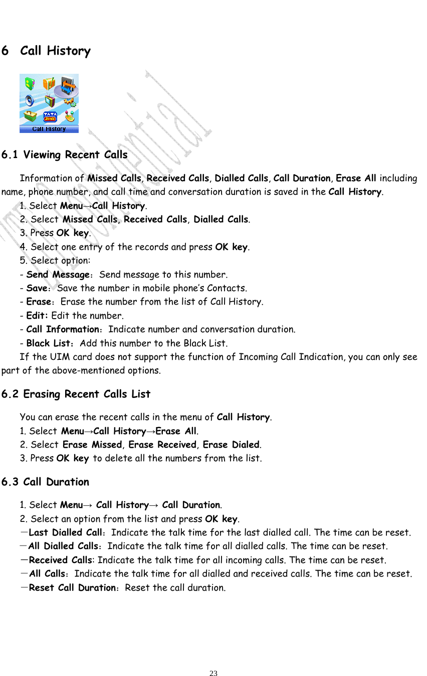                              23 6 Call History  6.1 Viewing Recent Calls Information of Missed Calls, Received Calls, Dialled Calls, Call Duration, Erase All including name, phone number, and call time and conversation duration is saved in the Call History. 1. Select Menu→Call History. 2. Select Missed Calls, Received Calls, Dialled Calls.  3. Press OK key. 4. Select one entry of the records and press OK key. 5. Select option: - Send Message：Send message to this number. - Save：Save the number in mobile phone’s Contacts. - Erase：Erase the number from the list of Call History. - Edit: Edit the number. - Call Information：Indicate number and conversation duration. - Black List：Add this number to the Black List. If the UIM card does not support the function of Incoming Call Indication, you can only see part of the above-mentioned options. 6.2 Erasing Recent Calls List You can erase the recent calls in the menu of Call History. 1. Select Menu→Call History→Erase All. 2. Select Erase Missed, Erase Received, Erase Dialed.  3. Press OK key to delete all the numbers from the list. 6.3 Call Duration 1. Select Menu→ Call History→ Call Duration. 2. Select an option from the list and press OK key. －Last Dialled Call：Indicate the talk time for the last dialled call. The time can be reset.   －All Dialled Calls：Indicate the talk time for all dialled calls. The time can be reset.   －Received Calls: Indicate the talk time for all incoming calls. The time can be reset.   －All Calls：Indicate the talk time for all dialled and received calls. The time can be reset.   －Reset Call Duration：Reset the call duration.  
