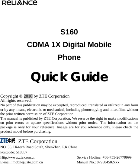   S160 CDMA 1X Digital Mobile   Phone               Quick Guide  Copyright © 2010 by ZTE Corporation All rights reserved. No part of this publication may be excerpted, reproduced, translated or utilized in any form or by any means, electronic or mechanical, including photocopying and microfilm, without the prior written permission of ZTE Corporation. The manual is published by ZTE Corporation. We reserve the right to make modifications on print errors or update specifications without prior notice. The information on the package is only for your reference. Images are for you reference only. Please check the product model before purchasing.      ZTE Corporation NO. 55, Hi-tech Road South, ShenZhen, P.R.China Postcode: 518057 Http://www.zte.com.cn                      Service Hotline: +86-755-26779999 E-mail: mobile@zte.com.cn                  Manual No.: 079584502xxx 