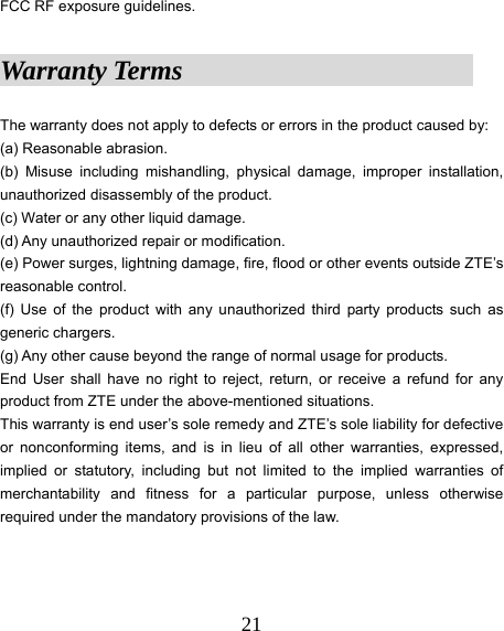  21FCC RF exposure guidelines.  Warranty Terms                      The warranty does not apply to defects or errors in the product caused by: (a) Reasonable abrasion. (b) Misuse including mishandling, physical damage, improper installation, unauthorized disassembly of the product. (c) Water or any other liquid damage. (d) Any unauthorized repair or modification. (e) Power surges, lightning damage, fire, flood or other events outside ZTE’s reasonable control. (f) Use of the product with any unauthorized third party products such as generic chargers. (g) Any other cause beyond the range of normal usage for products.   End User shall have no right to reject, return, or receive a refund for any product from ZTE under the above-mentioned situations. This warranty is end user’s sole remedy and ZTE’s sole liability for defective or nonconforming items, and is in lieu of all other warranties, expressed, implied or statutory, including but not limited to the implied warranties of merchantability and fitness for a particular purpose, unless otherwise required under the mandatory provisions of the law.   