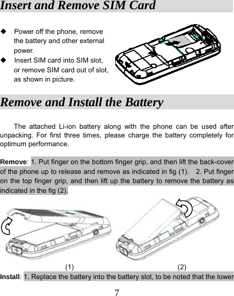  7Insert and Remove SIM Card               Power off the phone, remove   the battery and other external  power.   Insert SIM card into SIM slot,   or remove SIM card out of slot,   as shown in picture. Remove and Install the Battery                The attached Li-ion battery along with the phone can be used after unpacking. For first three times, please charge the battery completely for optimum performance.    Remove: 1. Put finger on the bottom finger grip, and then lift the back-cover of the phone up to release and remove as indicated in fig (1).    2. Put finger on the top finger grip, and then lift up the battery to remove the battery as indicated in the fig (2).  (1)                              (2) Install: 1. Replace the battery into the battery slot, to be noted that the lower 