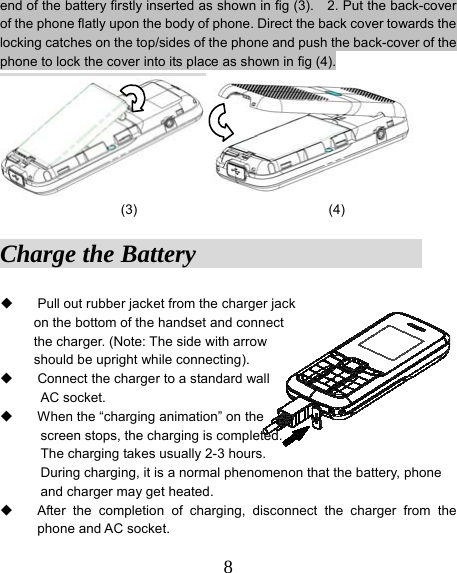  8end of the battery firstly inserted as shown in fig (3).    2. Put the back-cover of the phone flatly upon the body of phone. Direct the back cover towards the locking catches on the top/sides of the phone and push the back-cover of the phone to lock the cover into its place as shown in fig (4).    (3) (4) Charge the Battery                     Pull out rubber jacket from the charger jack   on the bottom of the handset and connect the charger. (Note: The side with arrow   should be upright while connecting).     Connect the charger to a standard wall   AC socket.   When the “charging animation” on the   screen stops, the charging is completed. The charging takes usually 2-3 hours.   During charging, it is a normal phenomenon that the battery, phone and charger may get heated.   After the completion of charging, disconnect the charger from the phone and AC socket. 
