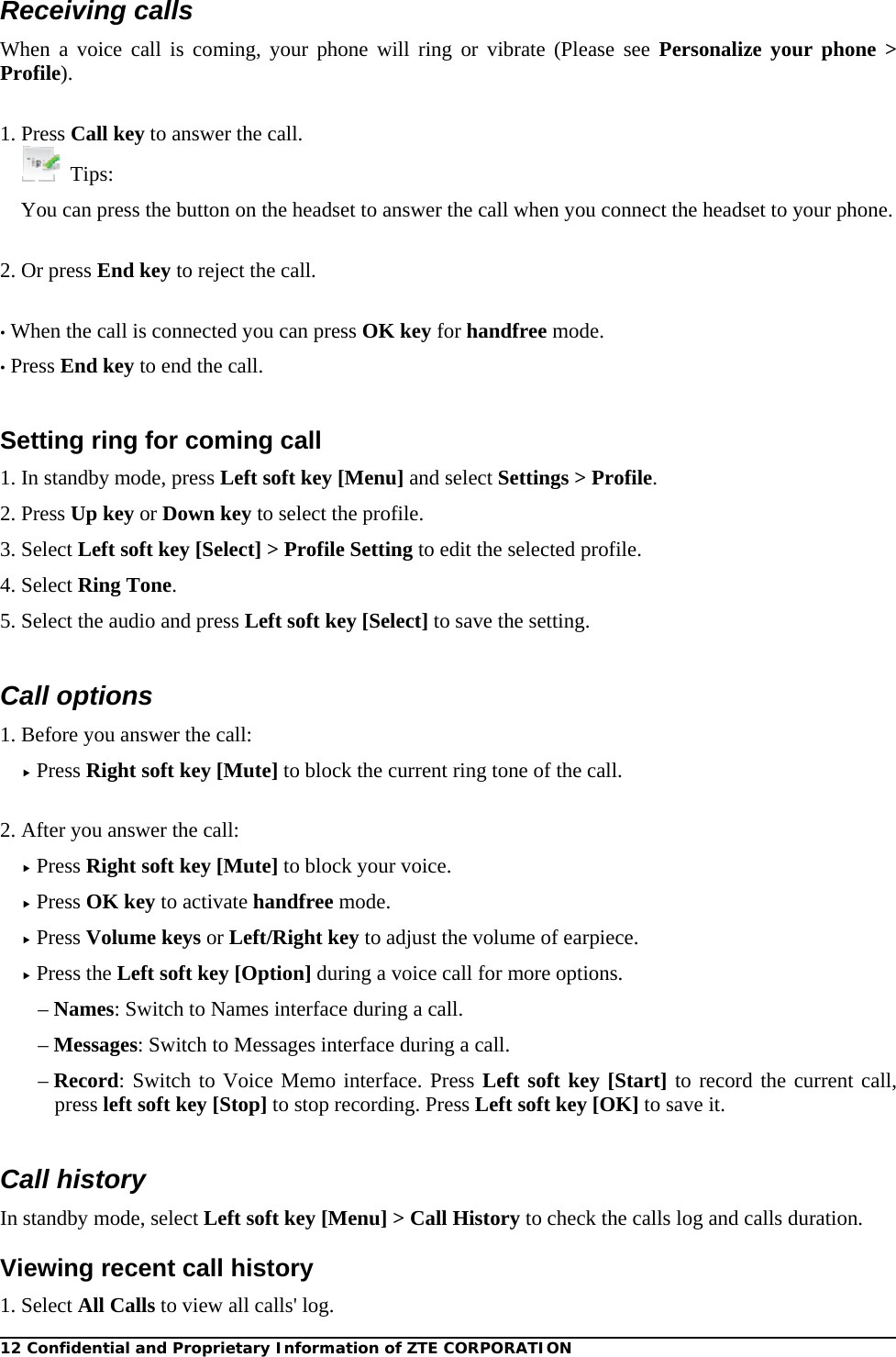 12 Confidential and Proprietary Information of ZTE CORPORATION  Receiving calls When a voice call is coming, your phone will ring or vibrate (Please see Personalize your phone &gt; Profile).   1. Press Call key to answer the call.  Tips: You can press the button on the headset to answer the call when you connect the headset to your phone.  2. Or press End key to reject the call.  • When the call is connected you can press OK key for handfree mode. • Press End key to end the call.  Setting ring for coming call 1. In standby mode, press Left soft key [Menu] and select Settings &gt; Profile. 2. Press Up key or Down key to select the profile. 3. Select Left soft key [Select] &gt; Profile Setting to edit the selected profile. 4. Select Ring Tone. 5. Select the audio and press Left soft key [Select] to save the setting.  Call options 1. Before you answer the call:  Press Right soft key [Mute] to block the current ring tone of the call.  2. After you answer the call:  Press Right soft key [Mute] to block your voice.  Press OK key to activate handfree mode.  Press Volume keys or Left/Right key to adjust the volume of earpiece.  Press the Left soft key [Option] during a voice call for more options. – Names: Switch to Names interface during a call. – Messages: Switch to Messages interface during a call. – Record: Switch to Voice Memo interface. Press Left soft key [Start] to record the current call, press left soft key [Stop] to stop recording. Press Left soft key [OK] to save it.  Call history In standby mode, select Left soft key [Menu] &gt; Call History to check the calls log and calls duration. Viewing recent call history 1. Select All Calls to view all calls&apos; log. 