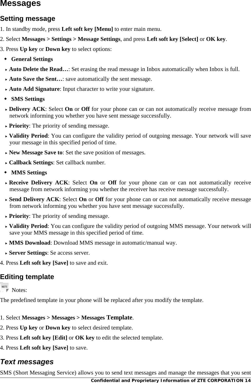 Confidential and Proprietary Information of ZTE CORPORATION 14Messages Setting message 1. In standby mode, press Left soft key [Menu] to enter main menu. 2. Select Messages &gt; Settings &gt; Message Settings, and press Left soft key [Select] or OK key. 3. Press Up key or Down key to select options:  General Settings  Auto Delete the Read…: Set erasing the read message in Inbox automatically when Inbox is full.  Auto Save the Sent…: save automatically the sent message.  Auto Add Signature: Input character to write your signature.  SMS Settings  Delivery ACK: Select On or Off for your phone can or can not automatically receive message from network informing you whether you have sent message successfully.  Priority: The priority of sending message.  Validity Period: You can configure the validity period of outgoing message. Your network will save your message in this specified period of time.  New Message Save to: Set the save position of messages.  Callback Settings: Set callback number.  MMS Settings  Receive Delivery ACK: Select On or Off for your phone can or can not automatically receive message from network informing you whether the receiver has receive message successfully.  Send Delivery ACK: Select On or Off for your phone can or can not automatically receive message from network informing you whether you have sent message successfully.  Priority: The priority of sending message.  Validity Period: You can configure the validity period of outgoing MMS message. Your network will save your MMS message in this specified period of time.  MMS Download: Download MMS message in automatic/manual way.  Server Settings: Se access server. 4. Press Left soft key [Save] to save and exit. Editing template  Notes: The predefined template in your phone will be replaced after you modify the template.  1. Select Messages &gt; Messages &gt; Messages Template. 2. Press Up key or Down key to select desired template. 3. Press Left soft key [Edit] or OK key to edit the selected template. 4. Press Left soft key [Save] to save. Text messages SMS (Short Messaging Service) allows you to send text messages and manage the messages that you sent 